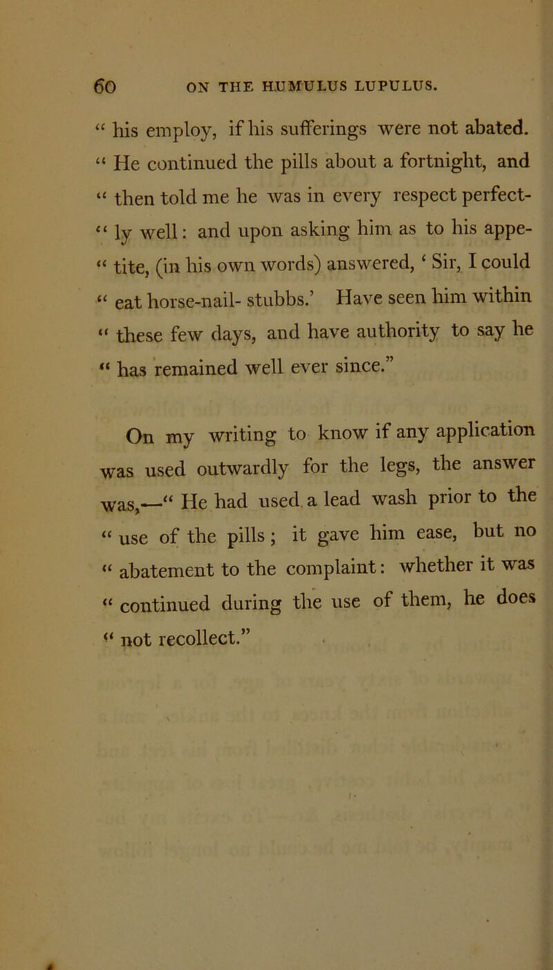 “ his employ, if his sufferings were not abated. “ He continued the pills about a fortnight, and “ then told me he was in every respect perfect- “ ly well: and upon asking him as to his appe- “ tite, (in his own words) answered, ‘ Sir, I could “ eat horse-nail- stubbs.’ Have seen him within “ these few days, and have authority to say he has remained well ever since.” On my writing to know if any application was used outwardly for the legs, the answer ■v^^as,—“ He had used, a lead wash prior to the “ use of the pills; it gave him ease, but no “ abatement to the complaint: whether it was “ continued during the use of them, he does not recollect.”