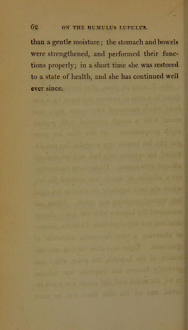 than a gentle moisture; the stomach and bowels were strengthened, and performed their func- tions properly; in a short time she was restored to a state of health, and she has continued well ever since.