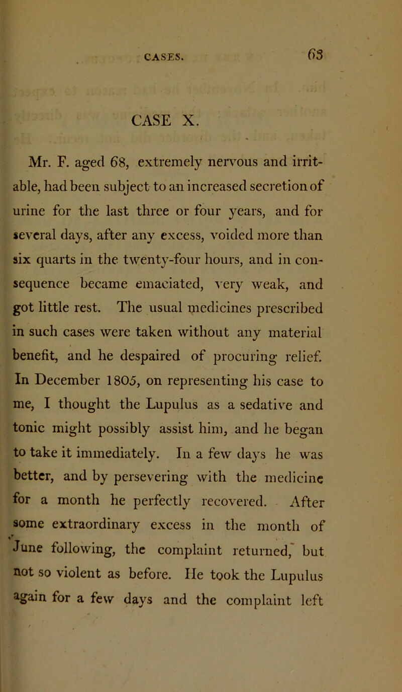 03 CASE X. Mr. F. aged 68, extremely nervous and irrit- able, had been subject to an increased secretion of urine for the last three or four years, and for several days, after any excess, voided more than six quarts in the twenty-four hours, and in con- sequence became emaciated, very weak, and got little rest. The usual medicines prescribed in such cases were taken without any material benefit, and he despaired of procuring relief. In December 1805, on representing his case to me, I thought the Lupulus as a sedative and tonic might possibly assist him, and he began to take it immediately. In a few days he was better, and by persevering with the medicine for a month he perfectly recovered. After some extraordinary excess in the month of June following, the complaint returned,' but not so violent as before. He took the Lupulus again for a few days and the complaint left