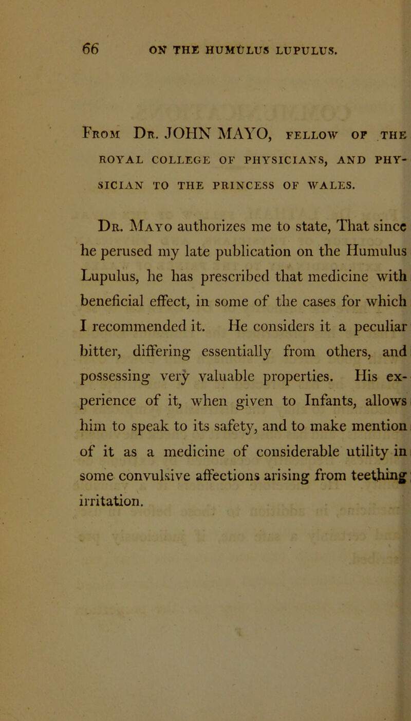 From Dr. JOHN MAYO, fellow of the ROYAL COLLEGE OF PHYSICIANS, AND PHY- SICIAN TO THE PRINCESS OF WALES. Dr. ^Iayo authorizes me to state, That since he perused my late publication on the Humulus Lupulus, he has prescribed that medicine with beneficial effect, in some of the cases for which I recommended it. He considers it a peculiar bitter, differing essentially from others, and possessing very valuable properties. His ex- perience of it, when given to Infants, allows him to speak to its safety, and to make mention of it as a medicine of considerable utility in some convulsive affections arising from teething irritation.