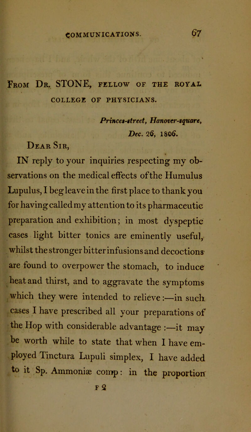 From Dr. STONE, fellow of the royal COLLEGE OF PHYSICIANS. Princes-street, Hanover-square, Dec. 2Q, 1805. Dear Sir, IN reply to your inquiries respecting my ob- servations on the medical effects of the Humulus Lupulus, I beg leave in the first place to thank you for having called my attention to its pharmaceutic preparation and exhibition; in most dyspeptic cases light bitter tonics are eminently useful, whilst the stronger bitter infusions and decoctions' are found to overpower the stomach, to induce heat and thirst, and to aggravate the symptoms which they were intended to relievein sucli cases I have prescribed all your preparations of the Hop with considerable advantage it may be worth while to state that when 1 have em- ployed Tinctura Lupuli simplex, I have added to it Sp. Ammonias comp; in the proportion F 2