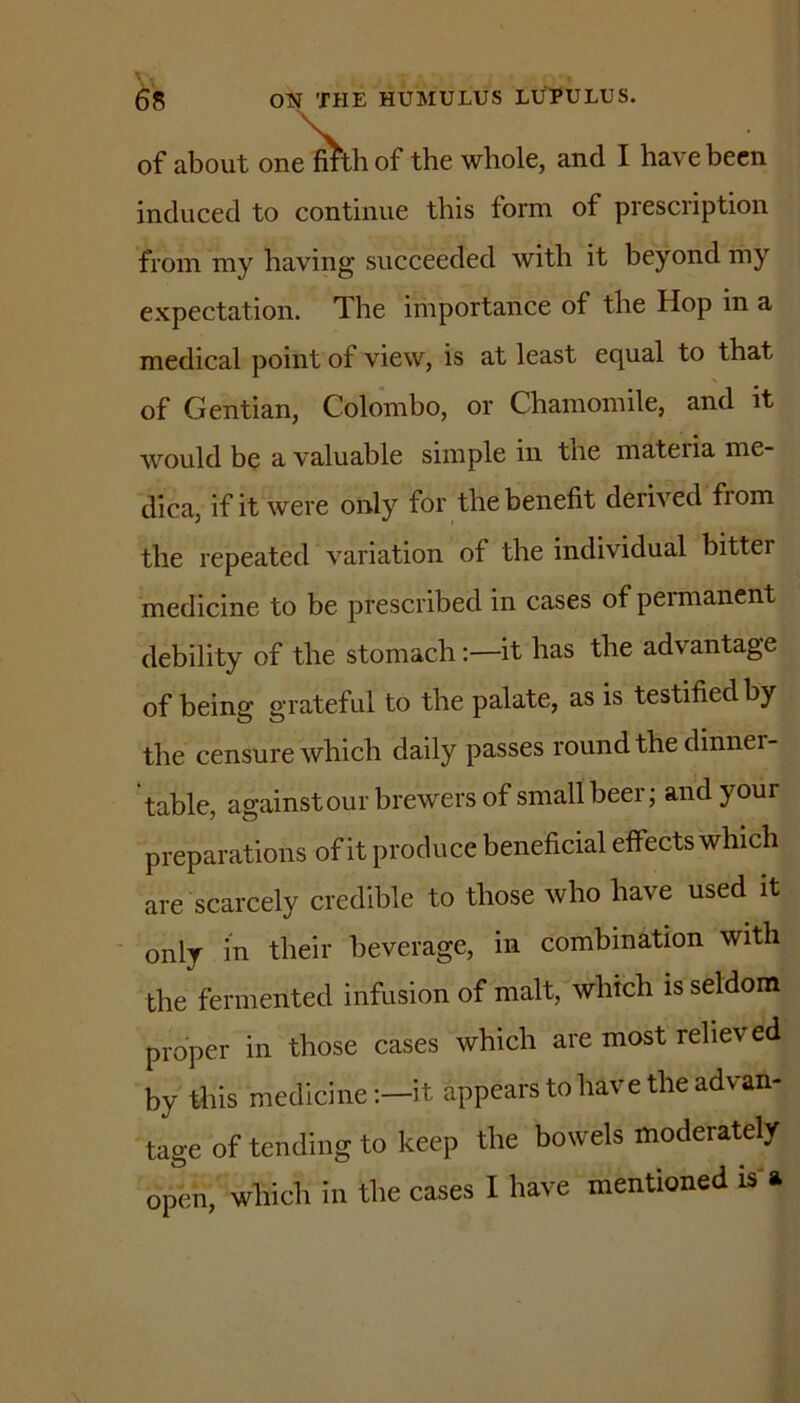 of about on^thof the whole, and I have been induced to continue this form of prescription from my having succeeded with it beyond my expectation. The importance of the Hop in a medical point of view, is at least equal to that of Gentian, Colombo, or Chamomile, and it would be a valuable simple in the mateiia me- dica, if it were only for the benefit derived from the repeated variation of the individual bitter medicine to be prescribed in cases of pemianent debility of the stomach;—it has the advantage of being grateful to the palate, as is testified by the censure which daily passes round the dinner- table, against our brewers of small beer; and your preparations of it produce beneficial effects which are scarcely credible to those who have used it ' only in their beverage, in combination with the fermented infusion of malt, which is seldom proper in those cases which are most relieved by this medicineit appears to have the advan- tage of tending to keep the bowels moderately open, which in the cases I have mentioned is'a