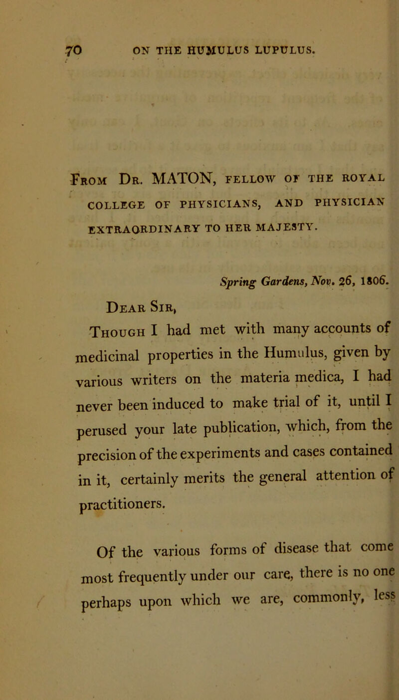 From Dr. MATON, fellow of the royal COLLEGE OF PHYSICIANS, AND PHYSICIAN extraordinary TO HER MAJESTY. Spring Gardens, Nov, 26, 1806. Dear Sir, Though I had met with many accounts of medicinal properties in the Humidus, given by various writers on the materia medica, I had never been induced to make trial of it, until I perused your late publication, which, from the precision of the experiments and cases contained in it, certainly merits the general attention of practitioners. Of the various forms of disease that come most frequently under our care, there is no one perhaps upon which we are, commonly, less