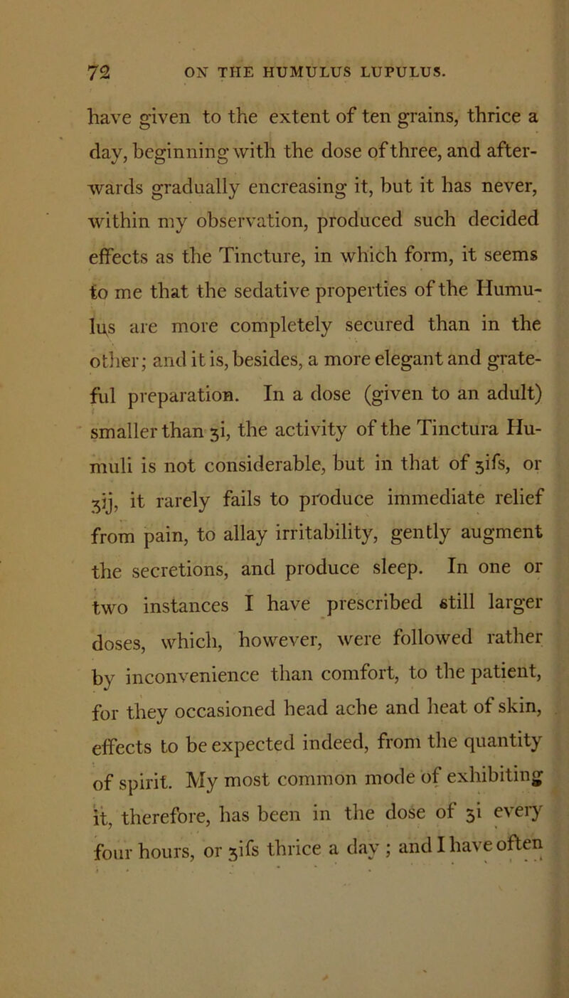 have given to the extent of ten grains, thrice a day, beginning with the dose of three, and after- wards gradually encreasing it, but it has never, within my observation, produced such decided effects as the Tincture, in which form, it seems to me that the sedative properties of the Humu- Ips are more completely secured than in the otlier; and it is, besides, a more elegant and grate- ful preparation. In a dose (given to an adult) smaller tham si, the activity of the Tinctura Hu- muli is not considerable, but in that of sifs, or sij, it rarely fails to produce immediate relief from pain, to allay irritability, gently augment the secretions, and produce sleep. In one or two instances I have prescribed still larger doses, which, however, were followed rather by inconvenience than comfort, to the patient, for they occasioned head ache and heat of skin, effects to be expected indeed, from the quantity of spirit. My most common mode of exhibiting it, therefore, has been in the dose of si every four hours, or sifs thrice a day ; and I have often