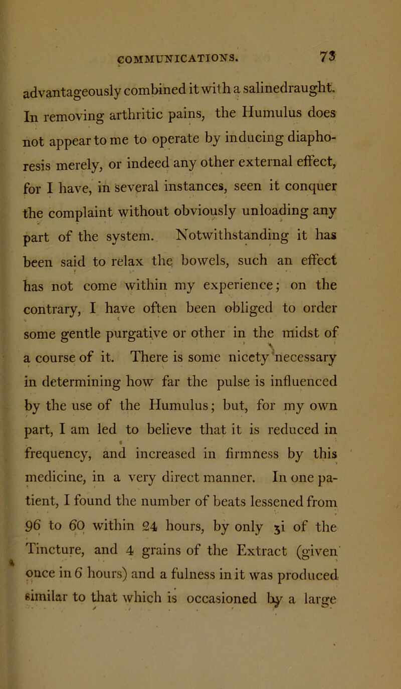 h 73 advantageously combined it with a salinedraught. In removing arthritic pains, the Humulus does not appear to me to operate by inducing diapho- resis merely, or indeed any other external effect, for I have, in several instances, seen it conquer the complaint without obviously unloading any part of the system. Notwithstanding it has been said to relax the bowels, such an effect r r has not come within my experience; on the contrary, I have often been obliged to order some gentle purgative or other in the midst of t ) a course of it. There is some nicety'necessary in determining how far the pulse is influenced by the use of the Humulus; but, for my own part, I am led to believe that it is reduced in frequency, and increased in firmness by this medicine, in a very direct manner. In one pa- tient, I found the number of beats lessened from 96 to 60 within 24 hours, by only 5! of the Tincture, and 4 grains of the Extract (given once in 6 hours) and a fulness in it was produced similar to that which is occasioned liy a large