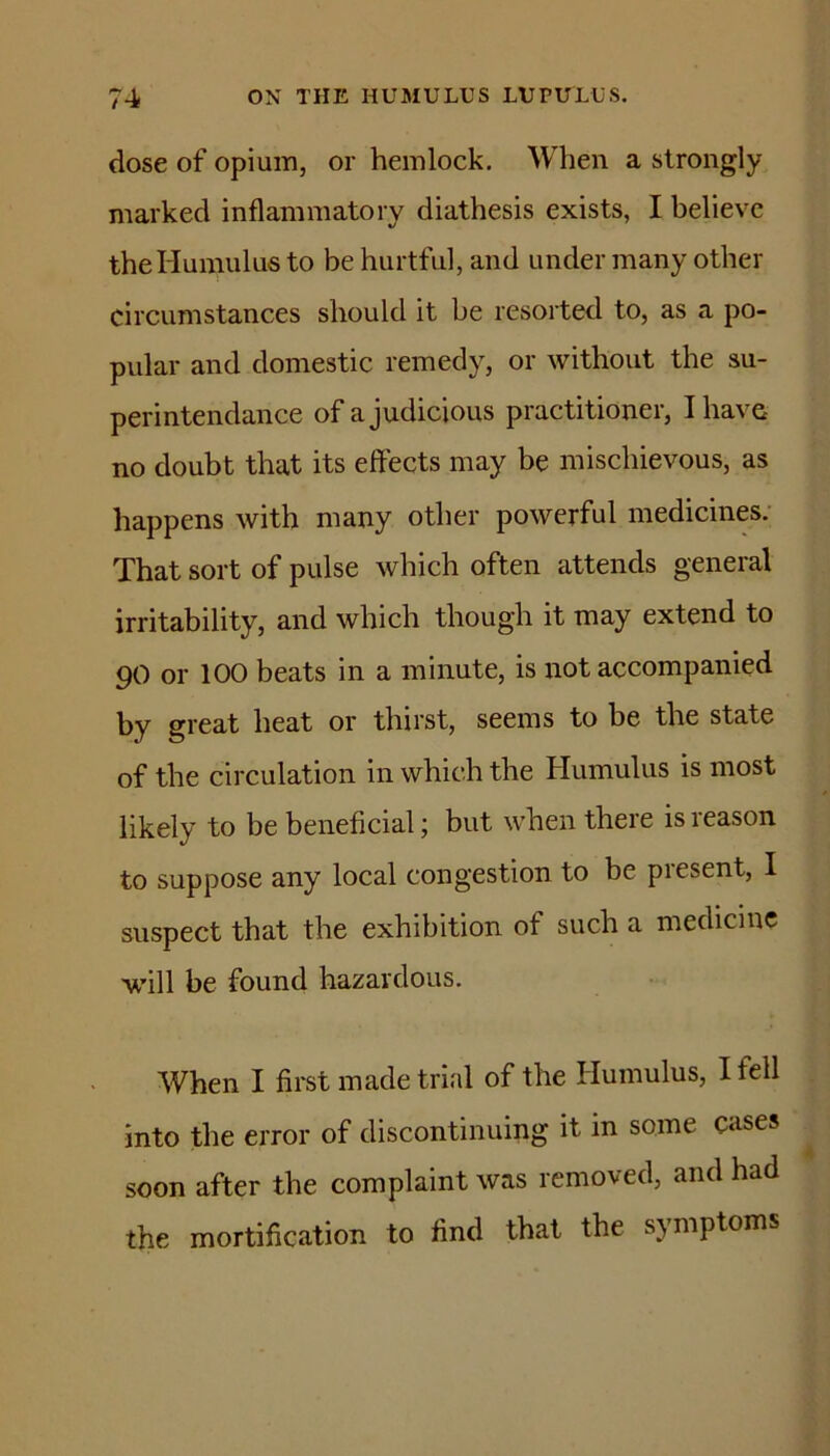 dose of opium, or hemlock. When a strongly marked inflammatory diathesis exists, I believe theHumulus to be hurtful, and under many other circumstances should it be resorted to, as a po- pular and domestic remedy, or without the su- perintendance of a judicious practitioner, I have no doubt that its effects may be mischievous, as happens with many other powerful medicines; That sort of pulse which often attends general irritability, and which though it may extend to go or 100 beats in a minute, is not accompanied by great heat or thirst, seems to be the state of the circulation in which the Humulus is most likely to be beneficial; but when there is reason to suppose any local congestion to be present, I suspect that the exhibition of such a medicine will be found hazardous. When I first made trial of the Humulus, I fell into the error of discontinuing it in some cases soon after the complaint was removed, and had the mortification to find that the symptoms