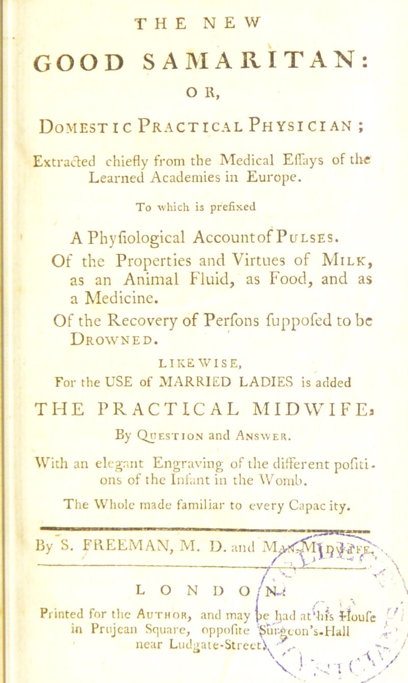 THE NEW GOOD SAMARITAN: O R, Domestic Practical Physician ; Extracted chiefly from the Medical EfTays of the Learned Academies in Europe. To which is prefixed A Phyfiological Accountof Pulses. Of the Properties and Virtues of Milk, as an Animal Fluid, as Food, and as a Medicine. Of the Recovery of Perfons fuppofed to be Drowned. LIKEWISE, For the USE of MARRIED LADIES is added THE PRACTICAL MIDWIFE* By Question and Answer. With an elegant Engraving of the different poflti- ons of the Infant in the Womb. The Whole made familiar to every Capac ity. By S. FREEMAN, M. D. and M^tf^jVI'| /o L O N D O N~f Printed for the Author, and may pe Ijad at'his floufe in Prujcan Square, oppofite ‘pur-^con’s.Hall  ’ <) n v r< near Ludgate-StreetV^