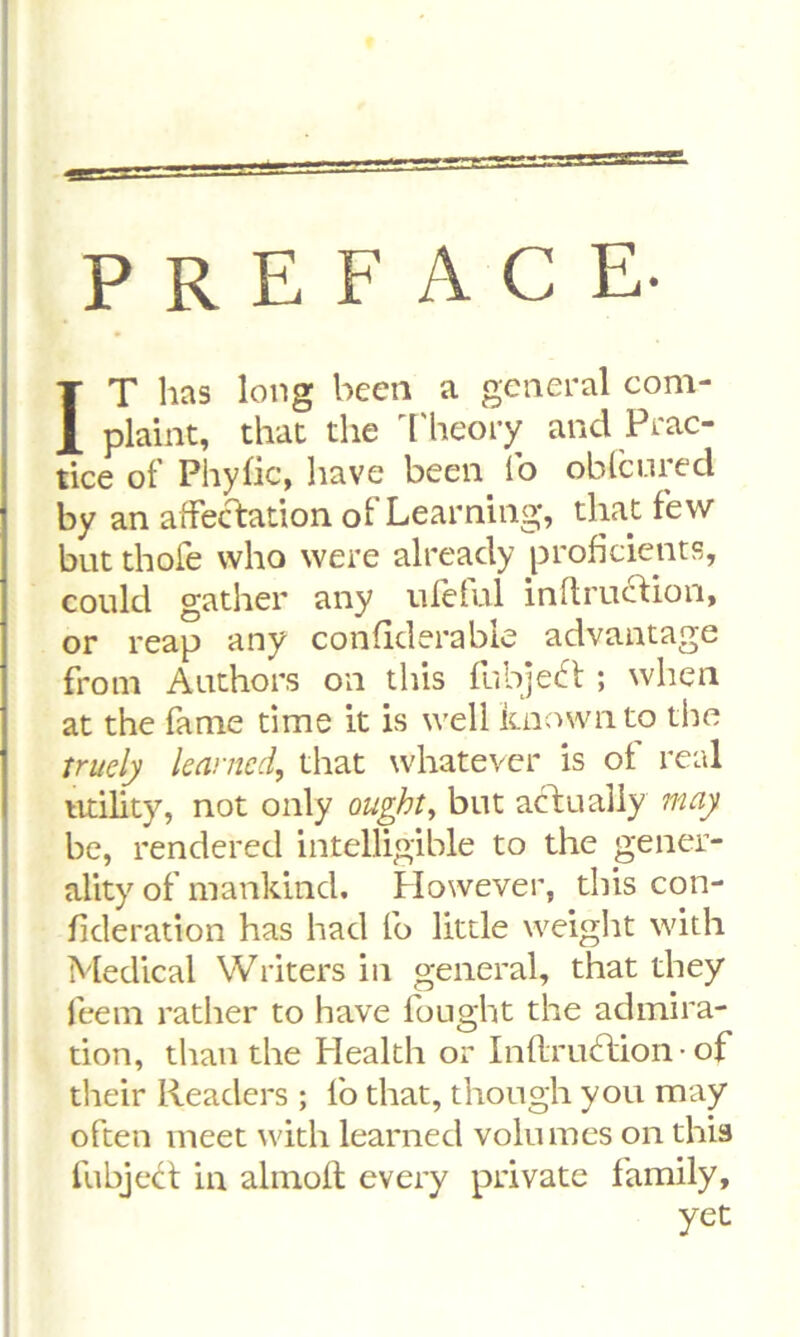 PREFACE. IT has long been a general com- plaint, that the Theory and Prac- tice of Phyfic, have been lb oblcured by an affectation of Learning, that few but thofe who were already proficients, could gather any ufeful inftruction, or reap any considerable advantage from Authors on this fubjebt ; when at the fame time it is well known to the tritely learned, that whatever is ot real utility, not only ought, but actually may be, rendered intelligible to the gener- ality of mankind. However, this con- sideration has had fo little weight with Medical Writers in general, that they feem rather to have fought the admira- tion, than the Health or Instruction • of their Readers ; lb that, though you may often meet with learned volumes on this Subject in almoft every private family, yet