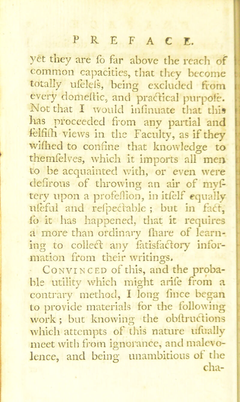 yet they are fo far above the reach of common capacities, that they become totally ulelels, being excluded from every domellic, and practical pnrpofe. Not that I would infinuate that this lias proceeded from any partial and lelfilh views in the Faculty, as if they wifhed to confine that knowledge to themlelves, which it imports all men to be acquainted with, or even were dehrous of throwing an air of mys- tery upon a profefiion, in itlelf equally uleful and relpecfable ; but in lb it has happened, that it requires a more than ordinary fliare of learn- ing to colledl any fatisfablory infor- mation from their writings. Convinced of this, and the proba- ble utility which might a rife from a contrary method, I long lince began to provide materials for the following work; but knowing the obftrucYions which attempts of this nature ufually meet with from ignorance, and malevo- lence, and being unambitious of the cha-