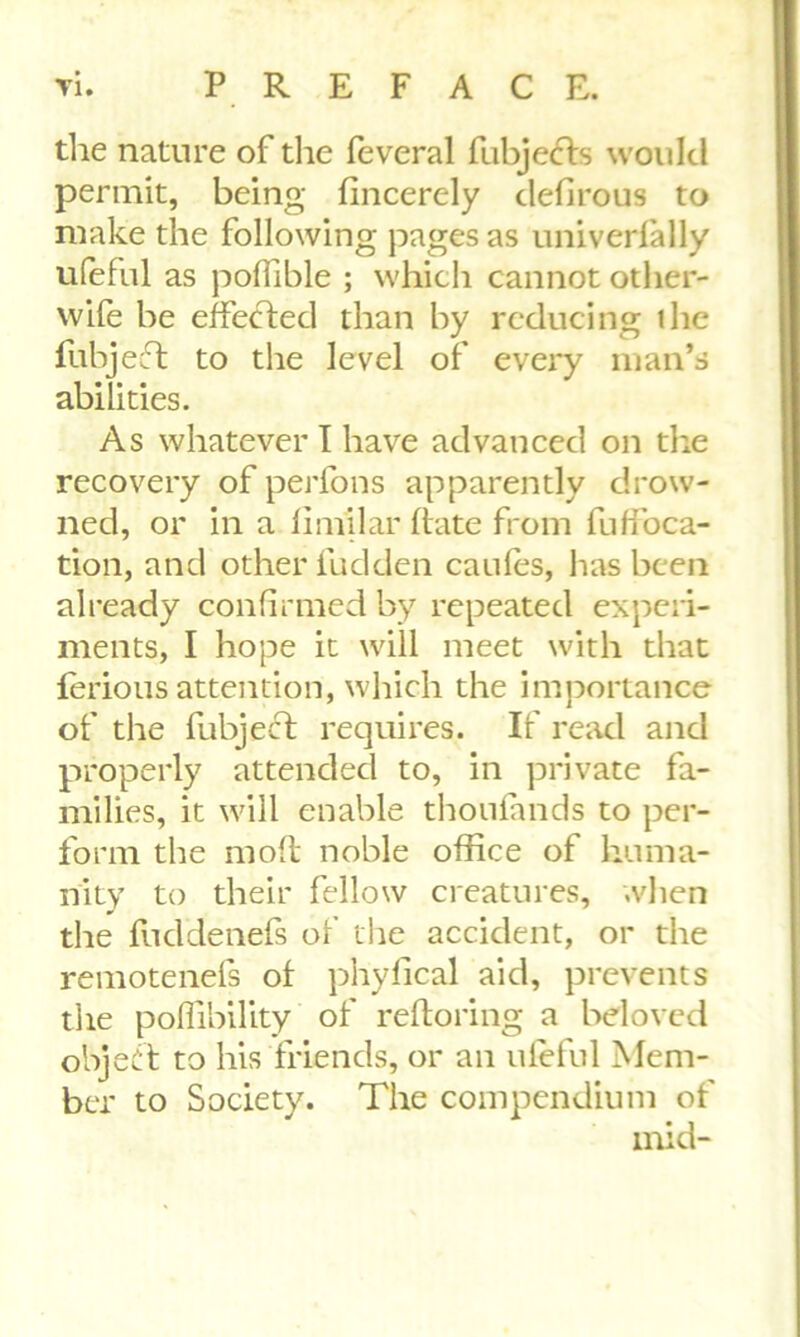 the nature of the feveral fubjects would permit, being fincerely defirous to make the following pages as univerfally ufeful as poflible ; which cannot other- wife he effected than by reducing the fubjeft to the level of every man’s abilities. As whatever I have advanced on the recovery of perfons apparently drow- ned, or in a fimilar bate from fuffoca- tion, and other fudden caufes, has been already confirmed by repeated experi- ments, I hope it will meet with that ferious attention, which the importance of the fubject requires. If read and properly attended to, in private fa- milies, it will enable thoulands to per- form the mod noble office of huma- nity to their fellow creatures, when the fuddenefs of the accident, or the remotenefs of phyfical aid, prevents the poffibility of reboring a beloved object to his friends, or an ufeful Mem- ber to Society. The compendium of mid-