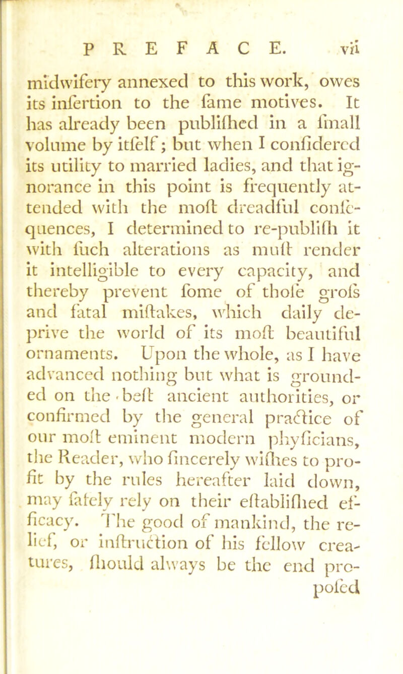 midwifery annexed to this work, owes its infertion to the fame motives. It has already been publifhed in a fmall volume by itlelf; but when I confiderecl its utility to married ladies, and that ig- norance in this point is frequently at- tended with the molt dreadful conlc- quences, I determined to re-publifh it with Rich alterations as mult render it intelligible to every capacity, and thereby prevent fome of thole grols and fatal miltakes, which daily de- prive the world of its molt beautiful ornaments. Upon the whole, as I have advanced nothing but what is ground- ed on the belt ancient authorities, or confirmed by the general practice of our molt eminent modern phyficians, the Reader, who fincerely wilhes to pro- fit by the rules hereafter laid down, may fafely rely on their eltablilhecl ef- ficacy. The good of mankind, the re- lief, or inltruction of his fellow crea- tures, fliould always be the end pro- poled