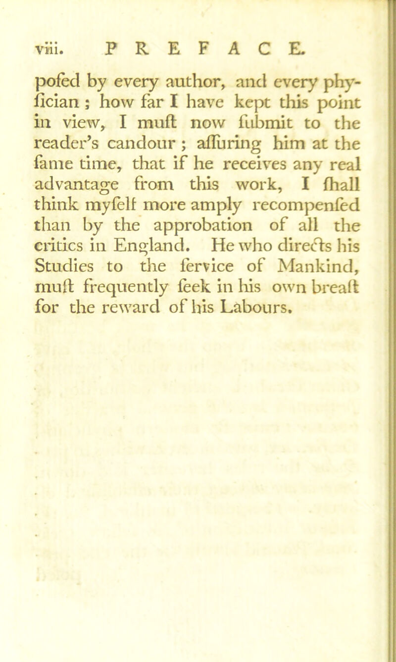 pofed by every author, and every phy- fician ; how far I have kept this point in view, I muft now fubmit to the reader’s candour ; alluring him at the fame time, that if he receives any real advantage from this work, I fhall think myfeft more amply recompenied than by the approbation of all the critics in England. He who directs his Studies to the fervice of Mankind, muft frequently feek in his own breaft for the reward of his Labours.