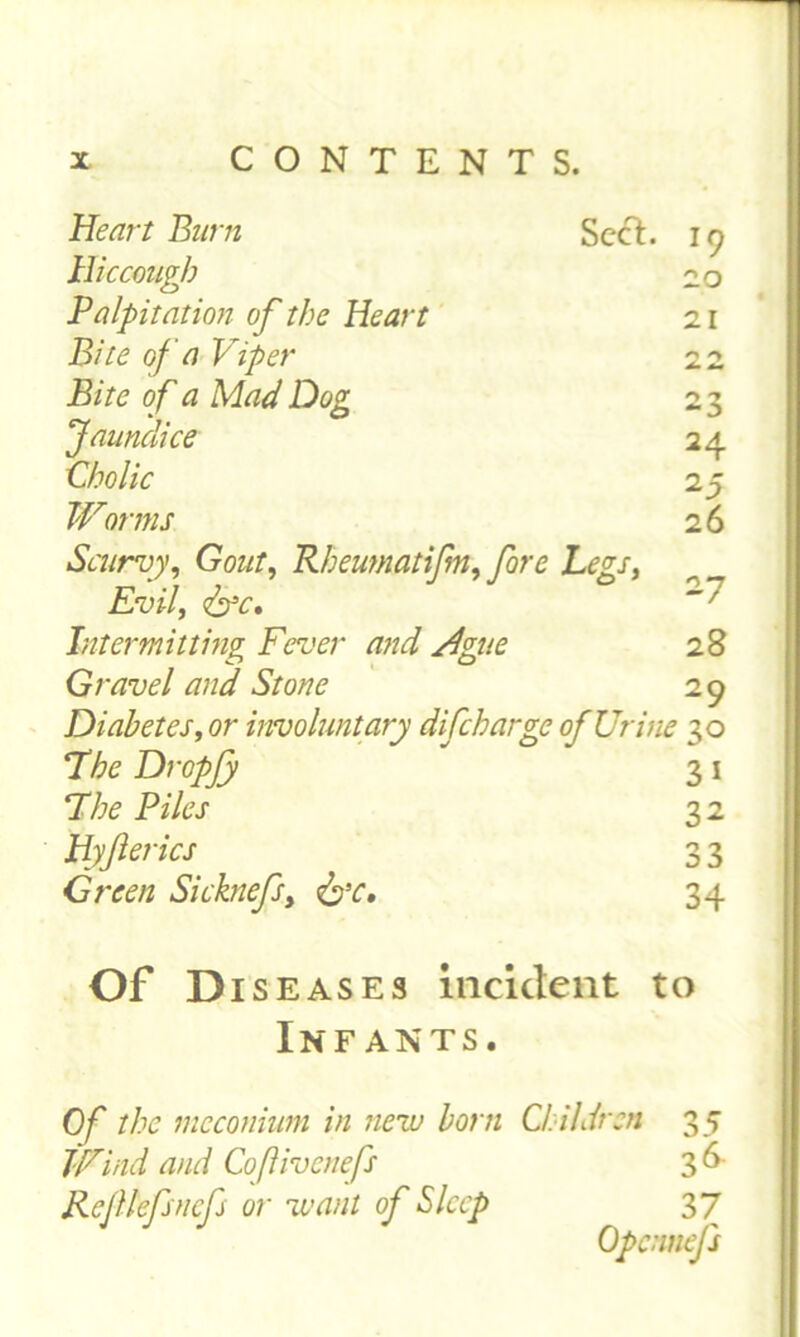 Heart Barn Sect. 19 Hiccough 20 Palpitation of the Heart 21 Bite of a Viper 22 Bite o f a Mad Dog 23 'Jaundice 24 Cholic 2 5 Worms 26 Scurvy, GW, Rheumatijm, fore Legs, Evil, <&c. Intermitting Fever and Ague 28 Gravel and Stone 29 Diabetes, or involuntary difeharge of Urine 30 Tfo Dropfy 3 1 Phe Piles 32 Uyfterics 3 3 Green Si chiefs, &c. 34 Of Di s eases incident to Infants. Of the meconium in new born Children 35 Wind and Coflivcnefs 36 Rcfllefsncfs or want of Sleep 3 7 Opcnnefs