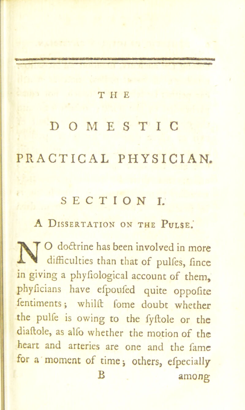 THE DOMESTIC PRACTICAL PHYSICIAN. S E C T I O N I. A Dissertation on the Pulse.' NO dodtrine has been involved in more difficulties than that of pulfes, fince in giving a phyfiological account of them, phyficians have efpoufed quite oppofite fentiments; whilft fome doubt whether the pulfe is owing to the fyftole or the diaftole, as alfo whether the motion of the heart and arteries are one and the fame for a moment of time •, others, efpecially B among