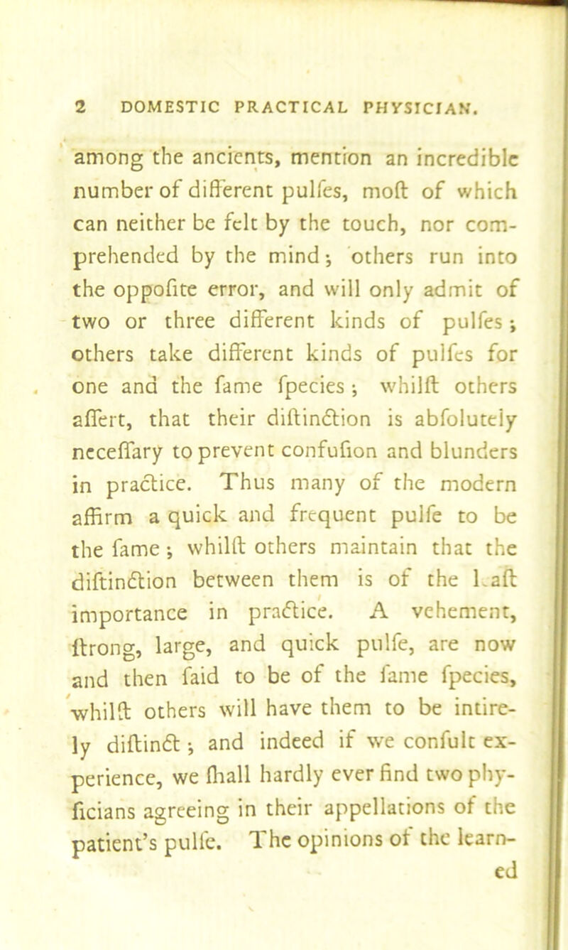 among the ancients, mention an incredible number of different pulfes, mod of which can neither be felt by the touch, nor com- prehended by the mind; others run into the oppofite error, and will only admit of two or three different kinds of pulfes; others take different kinds of pulfes for one and the fame fpecies •, whilff: others aflfert, that their diffindtion is abfoluteiy ncceffary to prevent confuffon and blunders in practice. Thus many of the modern affirm a quick and frequent pulfe to be the fame ; whilff; others maintain that the diftindtion between them is of the Laft: importance in practice. A vehement, Itrong, large, and quick pulfe, are now and then faid to be of the fame fpecies, whilff: others will have them to be intire- ly diftindt •, and indeed if we confult ex- perience, we fliall hardly ever find two phy- ficians agreeing in their appellations of the patient’s pulfe. The opinions of the learn- ed