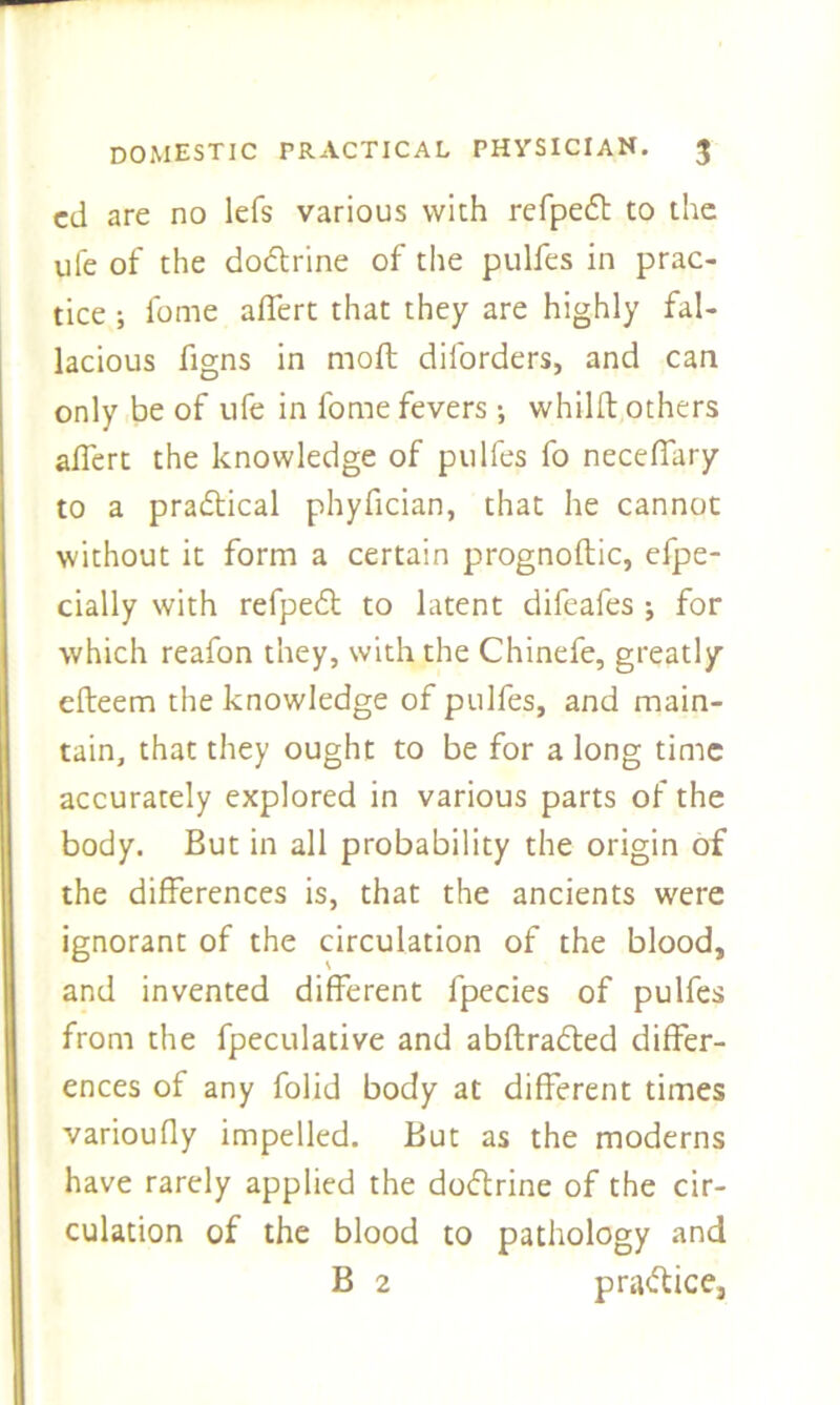 cd are no lefs various with refpeft to the ufe of the do&rine of the pulfes in prac- tice ; fome afiert that they are highly fal- lacious figns in moft diforders, and can only be of ufe in fome fevers ; whilft others affert the knowledge of pulfes fo neceffary to a practical phyfician, that he cannot without it form a certain prognoflic, efpe- cially with refpe6t to latent difeafes ; for which reafon they, with the Chinefe, greatly efteem the knowledge of pulfes, and main- tain, that they ought to be for a long time accurately explored in various parts of the body. But in all probability the origin of the differences is, that the ancients were ignorant of the circulation of the blood, and invented different fpecies of pulfes from the fpeculative and abftradted differ- ences of any folid body at different times varioufly impelled. But as the moderns have rarely applied the do&rine of the cir- culation of the blood to pathology and B 2 practice.