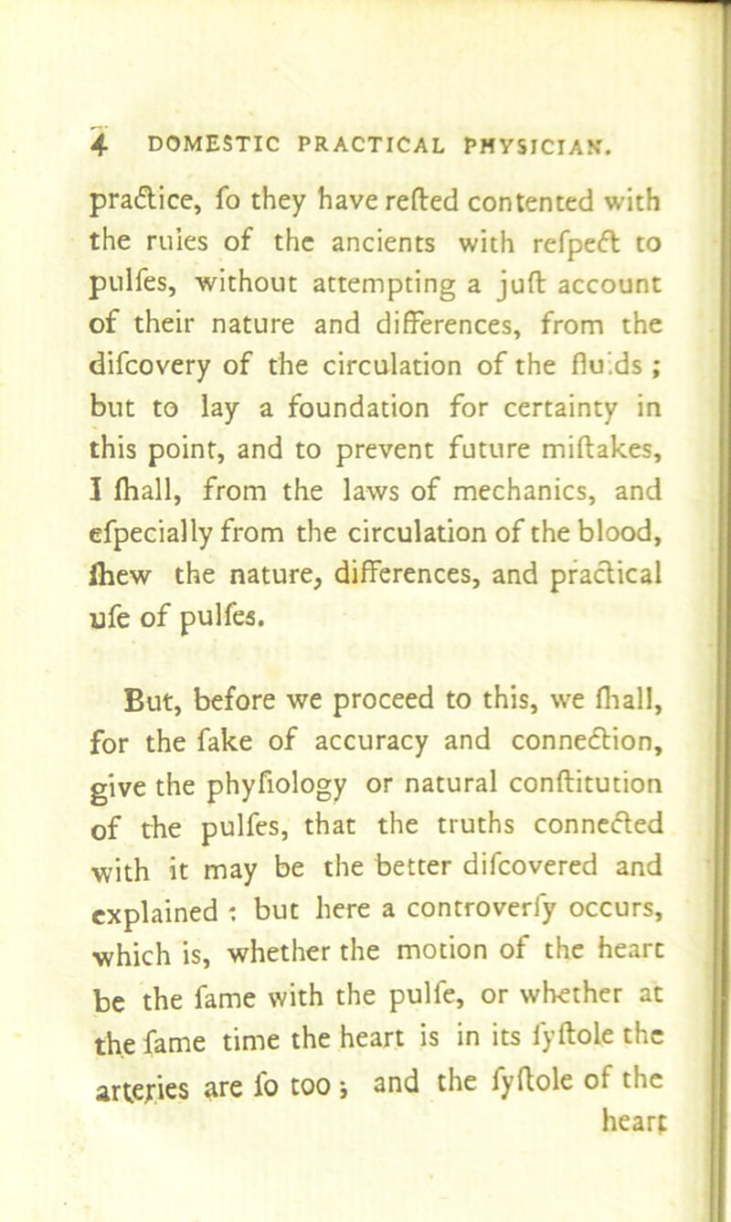 practice, fo they have refled contented with the rules of the ancients with refpeft to pulfes, without attempting a jufl account of their nature and differences, from the difcovery of the circulation of the fluids ; but to lay a foundation for certainty in this point, and to prevent future miflakes, I fliall, from the laws of mechanics, and efpecially from the circulation of the blood, Ihew the nature, differences, and practical ufe of pulfes. But, before we proceed to this, we fliall, for the fake of accuracy and connection, give the phyfiology or natural conflitution of the pulfes, that the truths connected with it may be the better difcovered and explained : but here a controverly occurs, which is, whether the motion of the heart be the fame with the pulfe, or whether at the fame time the heart is in its fyftole the arteries are fo too ; and the fyftole of the heart