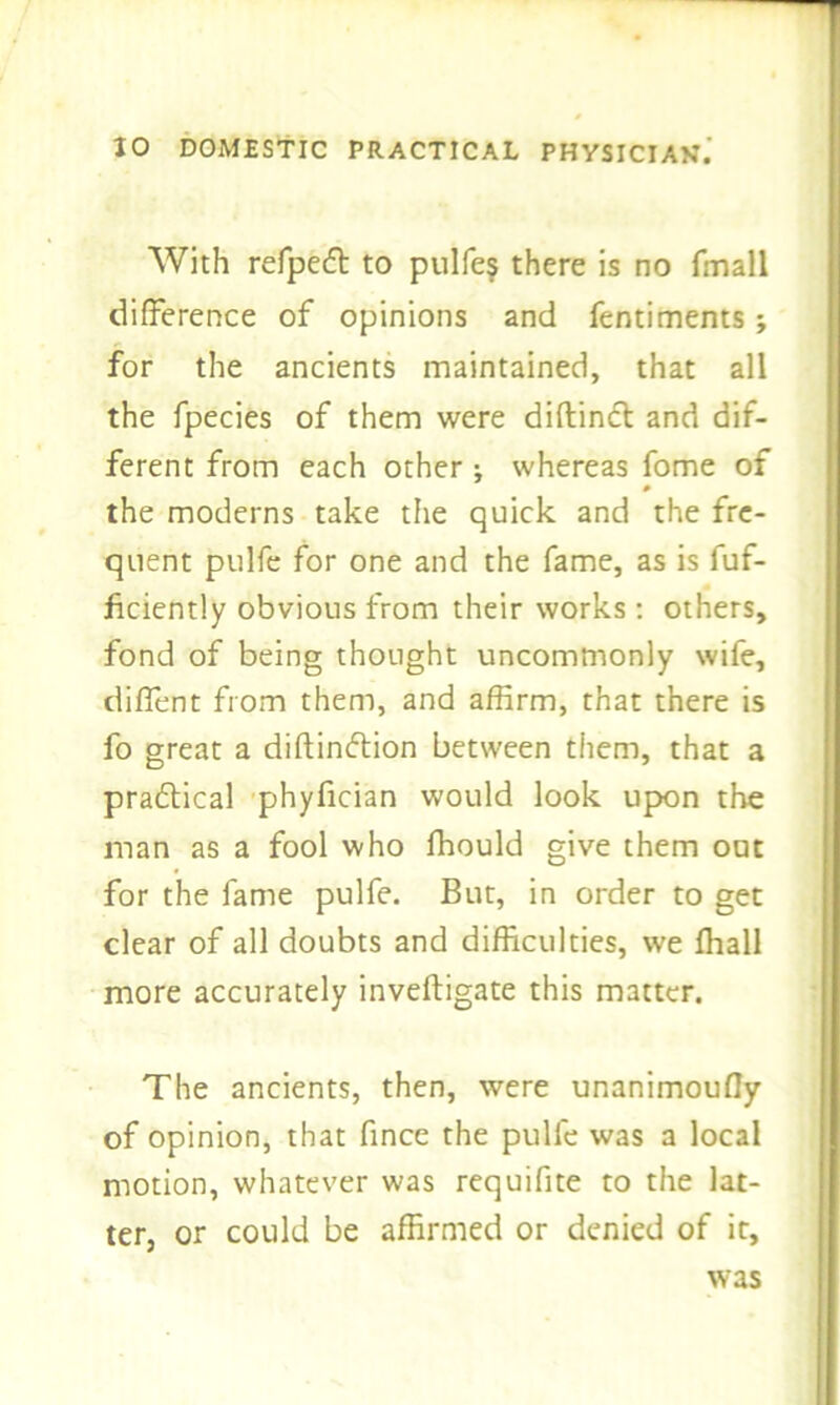 With refpedt to pulfe$ there is no fmall difference of opinions and fentiments j for the ancients maintained, that all the fpecies of them were diftindt and dif- ferent from each other; whereas fome of the moderns take the quick and the fre- quent pulfe for one and the fame, as is fuf- ficiently obvious from their works: others, fond of being thought uncommonly wife, diffent from them, and affirm, that there is fo great a diftindtion between them, that a pradtical phyfician would look upon the man as a fool who ffiould give them out for the fame pulfe. But, in order to get clear of all doubts and difficulties, we ffiall more accurately inveftigate this matter. The ancients, then, were unanimoufly of opinion, that fince the pulfe was a local motion, whatever was requifite to the lat- ter, or could be affirmed or denied of it, was