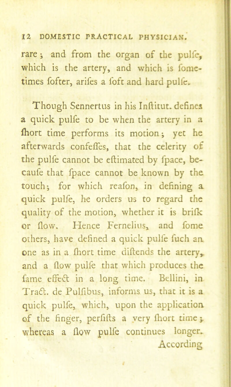 rare j and from the organ of the pulfe, which is the artery, and which is fome- times fofter, arifes a foft and hard pullc. Though Sennertus in his Inftitut. defines a quick pulfe to be when the artery in a Ihort time performs its motion j yet he afterwards confelfes, that the celerity of the pulfe cannot be eftimated by lpace, be- caufe that fpace cannot be known by the touch-, for which reafon, in defining a quick pulfe, he orders us to regard the quality of the motion, whether it is brilk or flow. Hence Fernelius, and fome others, have defined a quick pulfe fuch an one as in a fhort time diftends the artery,, and a flow pulfe that which produces the fame effeft in a long time. Bellini, in Trail, de Pulfibus, informs us, that it is a quick pulfe, which, upon the application of the finger, perfifts a very fliort time; whereas a flow pulfe continues longer. According