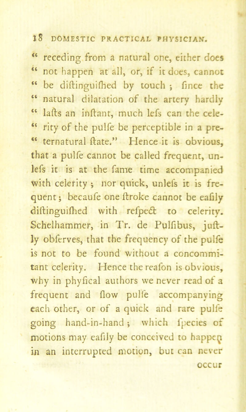 “ receding from a natural one, either does “ not happen at all, or, if it does, cannot “ be diftinguifbed by touch ; fince the “ natural dilatation of the artery hardly “ lafts an inftant, much lefs can the cele- “ rity of the pulfe be perceptible in a pre- “ ternatural ftate.” Hence it is obvious, that a pulfe cannot be called frequent, un- lefs it is at the fame time accompanied with celerity ; nor quick, unlefs it is fre- quent; becaufe one ftroke cannot be eafily diftinguifbed with refpe<5t to celerity. Schelhammer, in Tr. de Pulfibus, juft- ly obfcrves, that the frequency of the pulfe is not to be found without a concommi- tant celerity. Hence the reafon is obvious, why in phyfical authors we never read of a frequent and flow pulfe accompanying each other, or of a quick and rare pulfe going hand-in-hand; which lpecies of motions may eafily be conceived to happe^ in an interrupted motion, but can never occur