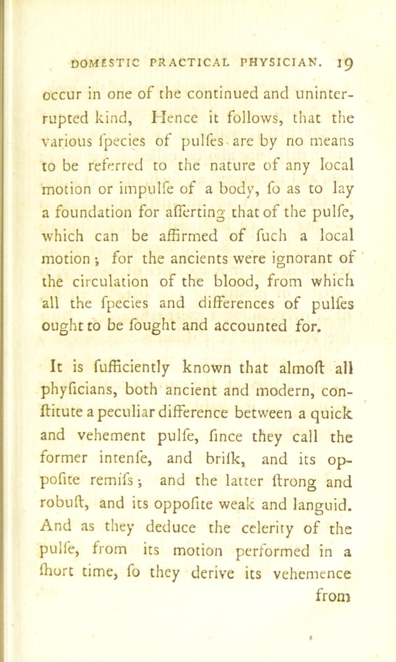 occur in one of the continued and uninter- rupted kind, Hence it follows, that the various fpecies of pulfes are by no means to be referred to the nature of any local motion or impulfe of a body, fo as to lay a foundation for afferting that of the pulfe, which can be affirmed of fuch a local motion •, for the ancients were ignorant of the circulation of the blood, from which all the fpecies and differences of pulfes ought to be fought and accounted for. It is fufficiently known that almoft all phyficians, both ancient and modern, con- ftitute a peculiar difference between a quick and vehement pulfe, fince they call the former intenfe, and brifk, and its op- pofite remifs; and the latter ftrong and robuk, and its oppofite weak and languid. And as they deduce the celerity of the pulfe, from its motion performed in a ffiort time, fo they derive its vehemence from