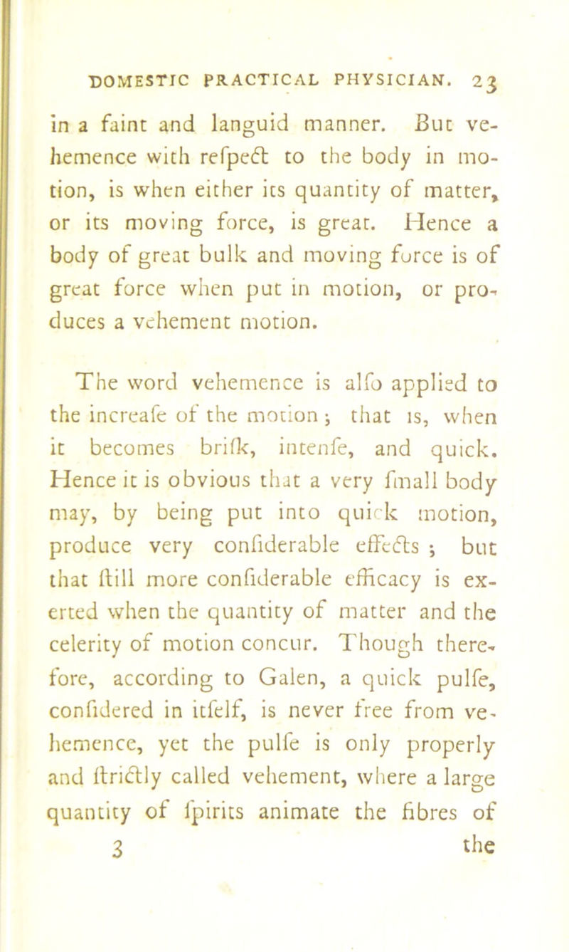 in a faint and languid manner. But ve- hemence with refpeft to the body in mo- tion, is when either its quantity of matter, or its moving force, is great. Hence a body of great bulk and moving force is of great force when put in motion, or pro- duces a vehement motion. The word vehemence is alfo applied to the increafe of the motion ; that is, when it becomes brifk, intenfe, and quick. Hence it is obvious that a very fmall body- may, by being put into quick motion, produce very confiderable effects but that ftill more confiderable efficacy is ex- erted when the quantity of matter and the celerity of motion concur. Though there- fore, according to Galen, a quick pulfe, confidered in itfelf, is never free from ve- hemence, yet the pulfe is only properly and ftridtly called vehement, where a large quantity of fpirits animate the fibres of 3 the