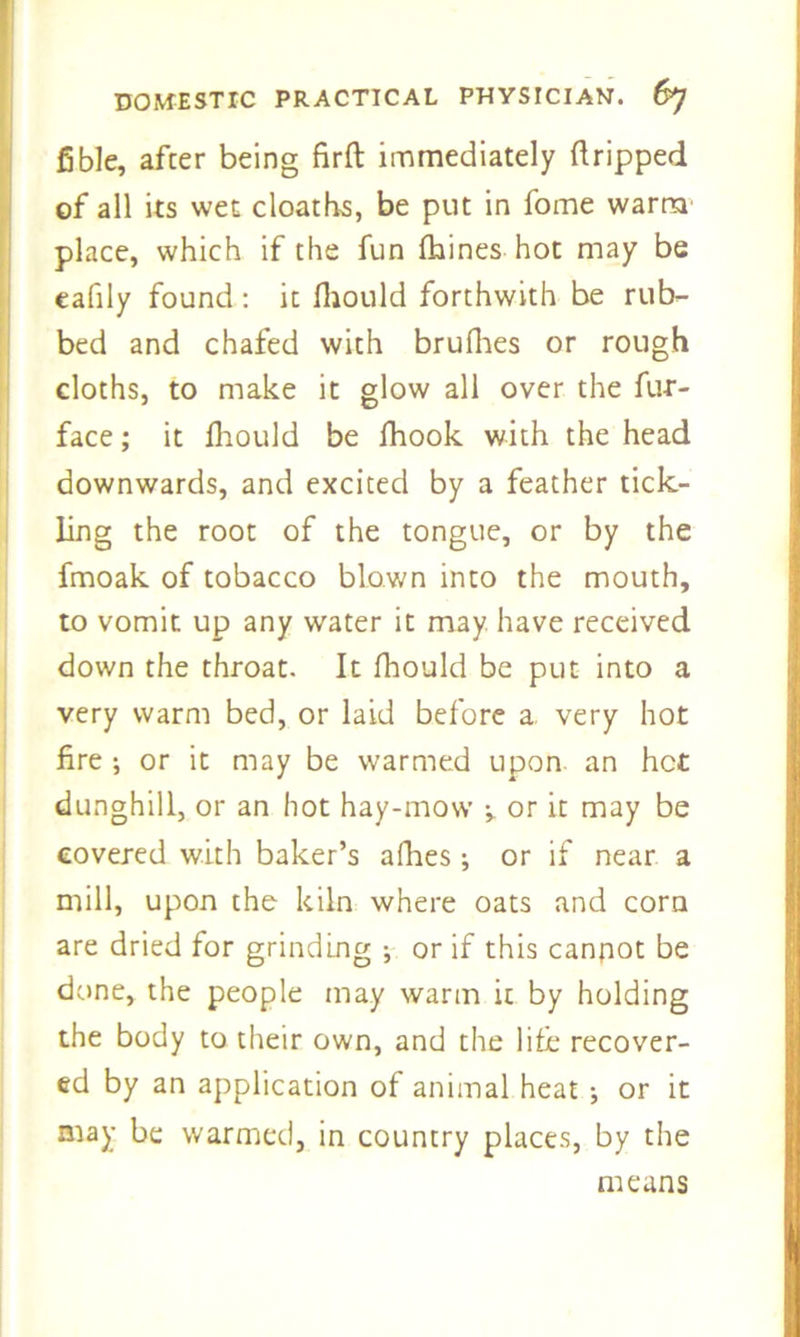 fible, after being firft immediately dripped of all its wet cloaths, be put in fome warm place, which if the fun fhines hot may be cafily found: it fliould forthwith be rub- bed and chafed with brufhes or rough cloths, to make it glow all over the fur- face ; it fliould be fhook with the head downwards, and excited by a feather tick- ling the root of the tongue, or by the fmoak of tobacco blown into the mouth, to vomit up any water it may have received down the throat. It fliould be put into a very warm bed, or laid before a very hot fire ; or it may be warmed upon an hot dunghill, or an hot hay-mow ^ or it may be covered with baker’s allies; or if near a mill, upon the kiln where oats and corn are dried for grinding ; or if this cannot be done, the people may warm it by holding the body to their own, and the life recover- ed by an application of animal heat ; or it may be warmed, in country places, by the means