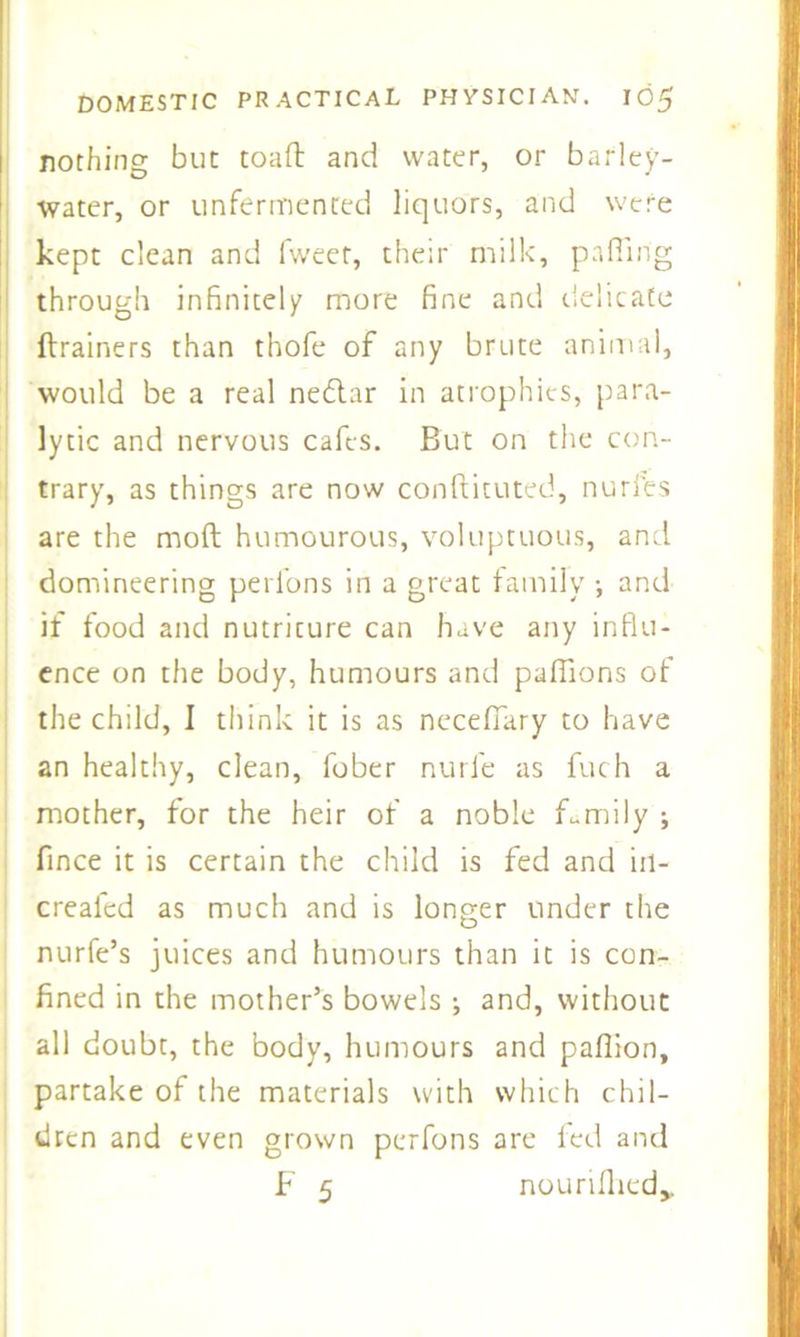 nothing but toad and water, or barley- water, or unfermented liquors, and were kept clean and fweer, their milk, palling through infinitely more fine and delicate drainers than thofe of any brute animal, would be a real nedtar in atrophies, para- lytic and nervous cafes. But on the con- trary, as things are now conftituted, nurfes are the mod humourous, voluptuous, and domineering perfons in a great family •, and if food and nutriture can have any influ- ence on the body, humours and paffions of the child, I think it is as neceffary to have an healthy, clean, fober nurl'e as fuch a mother, for the heir of a noble family ; fince it is certain the child is fed and iil- crealed as much and is longer under the nurfe’s juices and humours than it is con- fined in the mother’s bowels ; and, without all doubt, the body, humours and pafiion, partake of the materials with which chil- dren and even grown perfons are led and