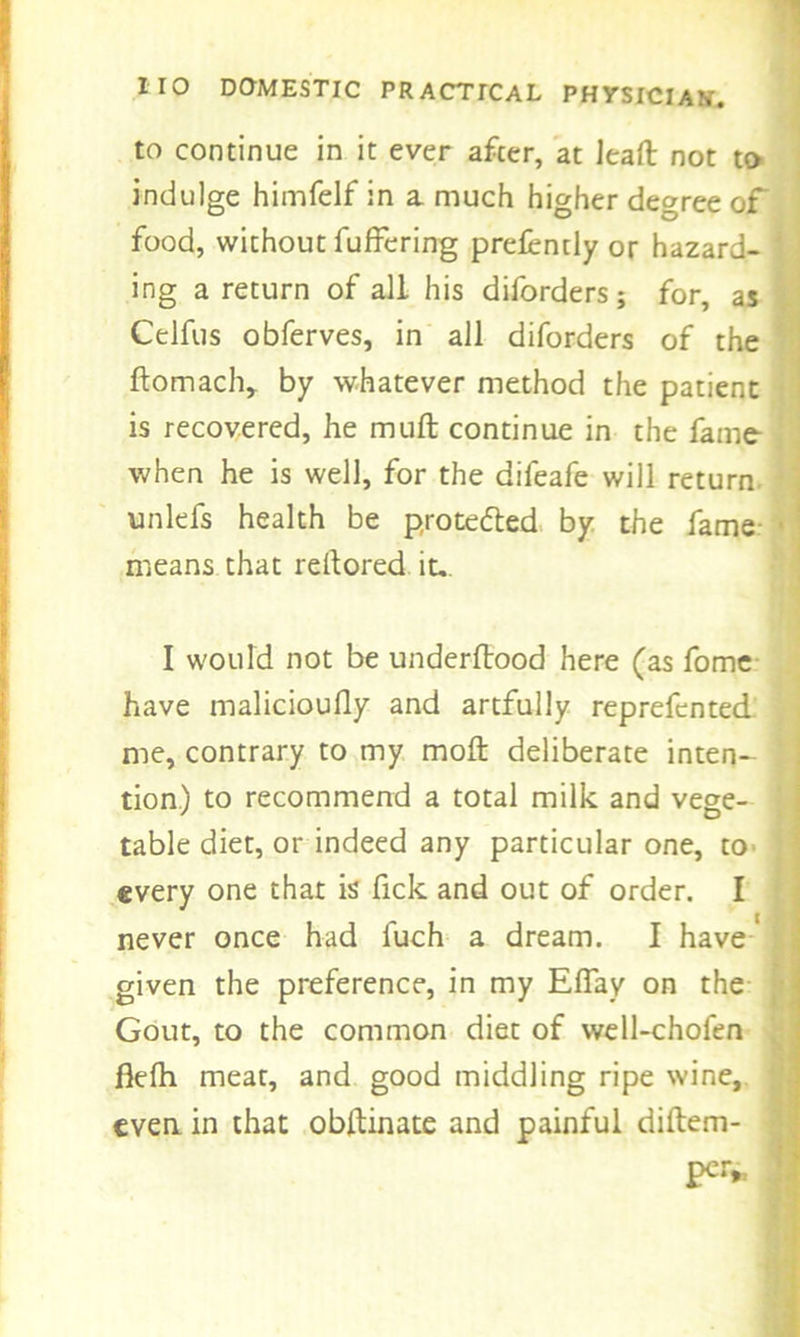 to continue in it ever after, at Jeaft not to indulge himfelf in a much higher degree of food, without fuffering prefendy or hazard- ing a return of all his diforders; for, as Celfus obferves, in all diforders of the ftomaclv by whatever method the patient is recovered, he mull continue in the fame when he is well, for the difeafe will return unlefs health be protected by the fame means that reftored it-. I would not be underftood here (as fome have malicioufly and artfully reprefented me, contrary to my moil deliberate inten- j tion.) to recommend a total milk and vege- table diet, or indeed any particular one, to- every one that is fick and out of order. I never once had luch a dream. I have given the preference, in my EfTay on the Gout, to the common diet of well-chofen fklh meat, and good middling ripe wine, ; even, in that obllinate and painful diilem- per,..