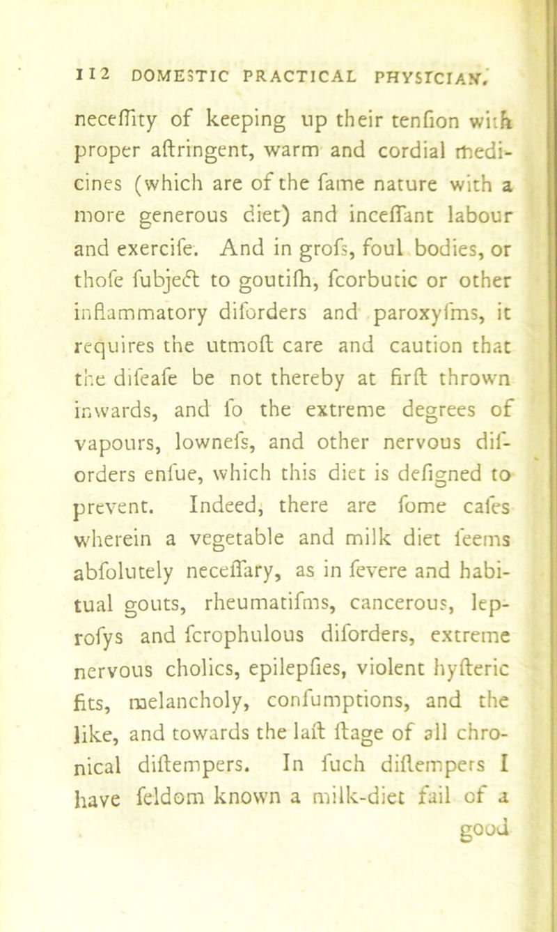 neceftity of keeping up their tenfion with proper aftringent, warm and cordial medi- cines (which are of the fame nature with a more generous diet) and inceflant labour and exercife. And in grofs, foul bodies, or thofe fubjeft to goutifh, fcorbutic or other inflammatory diforders and paroxyfms, it requires the utmoft care and caution that the difeafe be not thereby at firfl: thrown inwards, and fo the extreme degrees of vapours, lownefs, and other nervous dif- orders enfue, which this diet is defigned to prevent. Indeed, there are feme cafes wherein a vegetable and milk diet leems abfolutely neceflary, as in fevere and habi- tual gouts, rheumatifms, cancerous, lep- rofys and fcrophulous diforders, extreme nervous cholics, epilepfies, violent hyfteric fits, melancholy, confumptions, and the like, and towards the lait llage of all chro- nical diftempers. In fuch diflempers I have feldom known a milk-diet fail of a good
