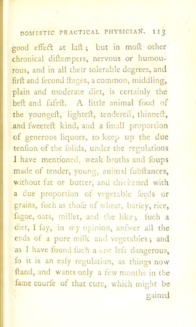 good effeft at lad ; but in molt other chronical didempers, nervous or humou- rous, and in all their tolerable degrees, and drd and fecond ftages, a common, middling, plain and moderate diet, is certainly the bed and fafed. A little animal food of the younged, lighted, tendered, thinned, and fweeted kind, and a fmall proportion of generous liquors, to keep up the due tenfion of the folids, under the regulations I have mentioned, weak broths and foups made of tender, young, animal fubdances, without fat or butter, and thickened with a due proportion of vegetable feeds or grains, inch as thole of wheat, barley, rice, fagoe, oats, millet, and the like; iuch a diet, 1 fay, in my opinion, anfwer all the ends of a pure milk and vegetables; and as I have found fuch a one lefs dangerous, fo it is an eafy regulation, as things now dand, and wants only a few months in the fame courfe of that cure, which might be gained