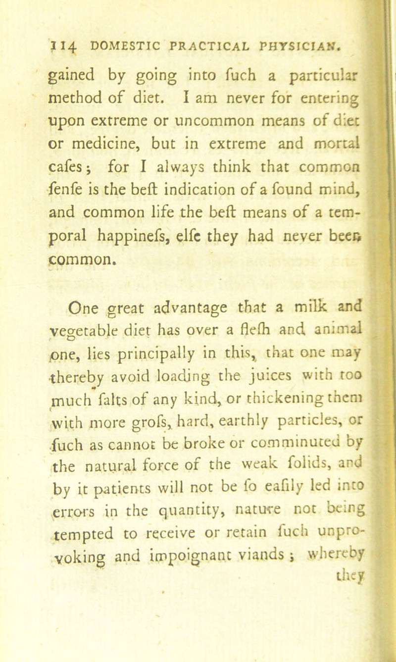 gained by going into fuch a particular method of diet. I am never for entering upon extreme or uncommon means of diet or medicine, but in extreme and mortal cafes j for I always think that common fenfe is the beft indication of a found mind, and common life the beft means of a tem- poral happinefs, elfe they had never been common. One great advantage that a milk and vegetable diet has over a flefh and animal one, lies principally in this, that one may thereby avoid loading the juices with too much fa Its of any kind, or thickening them with more grofs, hard, earthly particles, or fuch as cannot be broke or comminuted by the natural force of the weak folids, and , by it patients will not be lb eafily led into errors in the quantity, nature not being ; tempted to receive or retain fuch unpro- j voicing and impoignant viands ; whereby they