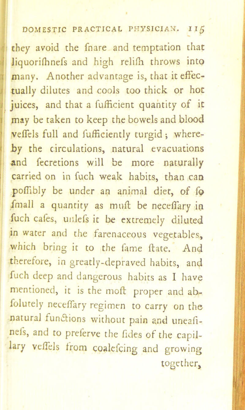 they avoid the fnare and temptation that iiquorifhnefs and high relifh throws into many. Another advantage is, that it effec- tually dilutes and cools too thick or hot juices, and that a fufficient quantity of it may be taken to keep the bowels and blood veffels full and fufficiently turgid •, where- by the circulations, natural evacuations and fecretions will be more naturally carried on in fuch weak habits, than can poffibly be under an animal diet, of fo fmall a quantity as muff be neceffary in fuch cafes, unlefs it be extremely diluted in water and the farenaceous vegetables, which bring it to the fame ftate. And therefore, in greatly-depraved habits, and fuch deep and dangerous habits as I have mentioned, it is the moft proper and ab- folutely neceffary regimen to carry on the natural functions without pain and uneafi- neis, and to prelerve the fides of the capil- lary veffels from coalcl'cing and growing together.