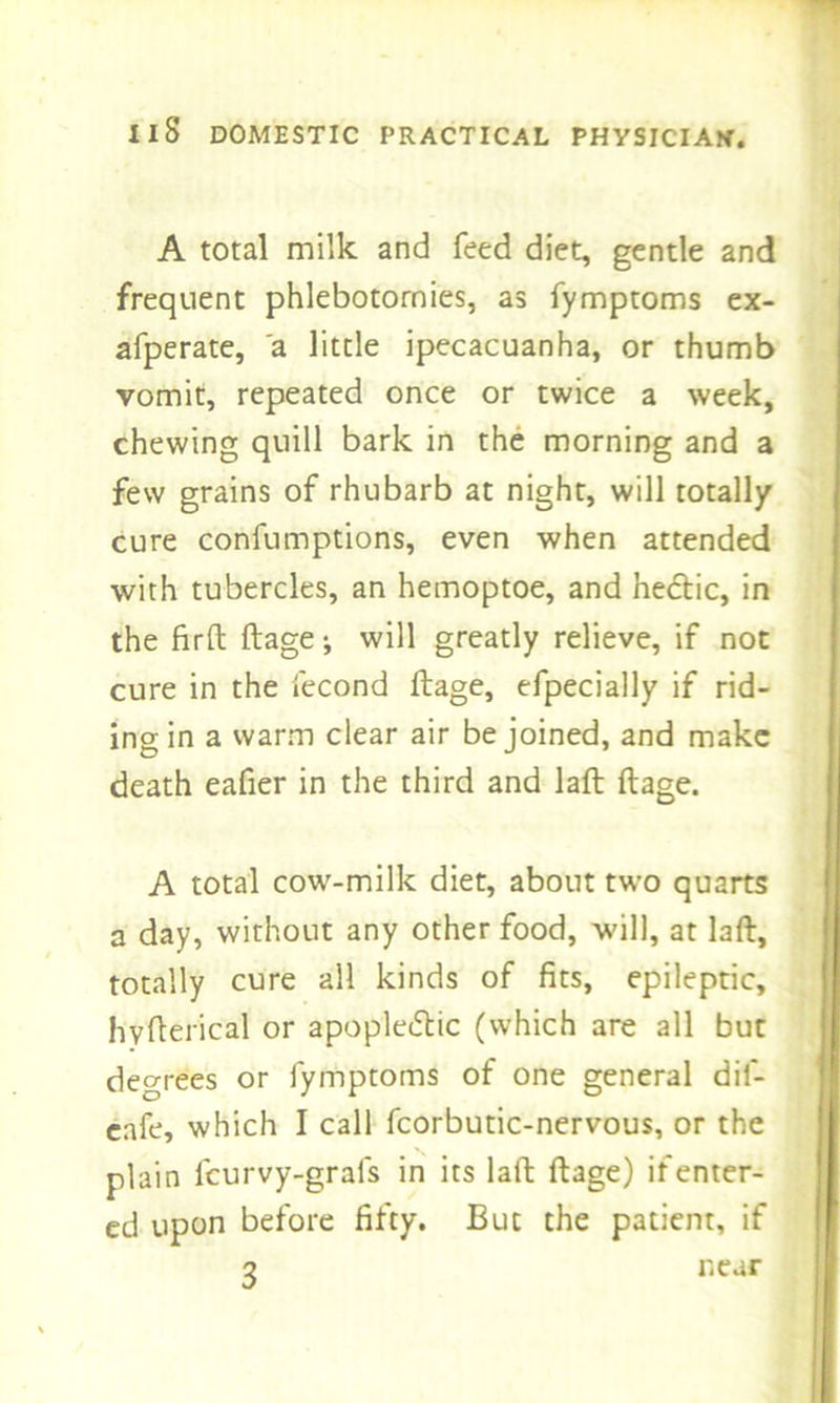 A total milk and feed diet, gentle and frequent phlebotomies, as fymptoms ex- afperate, a little ipecacuanha, or thumb vomit, repeated once or twice a week, chewing quill bark in the morning and a few grains of rhubarb at night, will totally cure confumptions, even when attended with tubercles, an hemoptoe, and hectic, in the firft ftage; will greatly relieve, if not cure in the fecond ftage, efpecially if rid- ing in a warm clear air be joined, and make death eafier in the third and laft ftage. A total cow-milk diet, about two quarts a day, without any other food, will, at laft, totally cure all kinds of fits, epileptic, hvfterical or apoplectic (which are all but degrees or fymptoms of one general dil- eafe, which I call fcorbutic-nervous, or the plain feurvy-grafs in its laft ftage) if enter- ed upon before fifty. But the patient, if