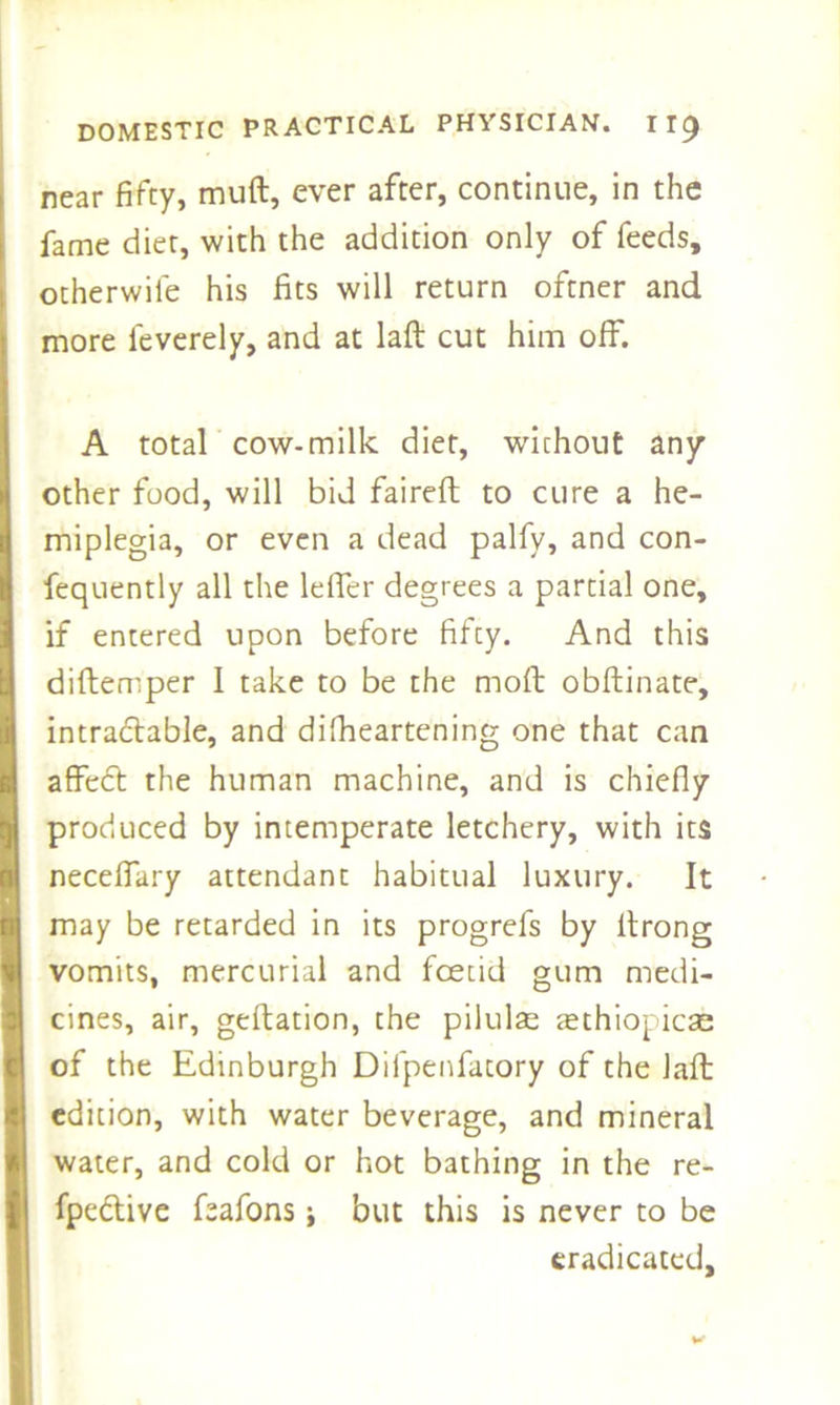 near fifty, muft, ever after, continue, in the fame diet, with the addition only of feeds, otherwife his fits will return oftner and more leverely, and at laft cut him off. A total cow-milk diet, without any other food, will bid faireft to cure a he- miplegia, or even a dead palfy, and con- fequently all the Idler degrees a partial one, if entered upon before fifty. And this diftemper I take to be the molt obftinate, intractable, and difheartening one that can affedt the human machine, and is chiefly produced by intemperate letchery, with its neceffary attendant habitual luxury. It may be retarded in its progrefs by ltrong vomits, mercurial and foetid gum medi- cines, air, geftation, the pilulse tethiopicae of the Edinburgh Difpenfatory of the Jaft edition, with water beverage, and mineral water, and cold or hot bathing in the re- fpedtive feafons; but this is never to be eradicated.
