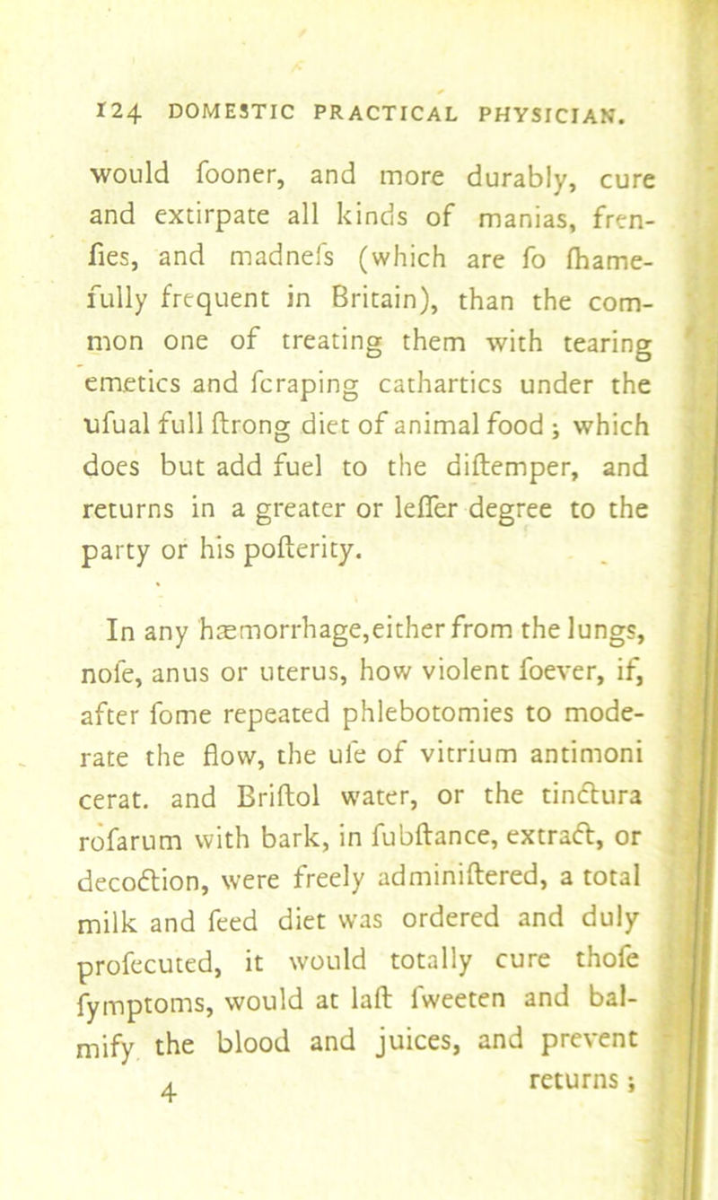 would fooner, and more durably, cure and extirpate all kinds of manias, fren- fies, and madnefs (which are fo (hame- fully frequent in Britain), than the com- mon one of treating them with tearing emetics and fcraping cathartics under the ofual full ftrong diet of animal food ; which does but add fuel to the diftemper, and returns in a greater or lefier degree to the party or his pofterity. In any haemorrhage,either from the lungs, nole, anus or uterus, how violent foever, if, after fome repeated phlebotomies to mode- rate the flow, the ufe of vitrium antimoni cerat. and Briftol water, or the tindura rofarum with bark, in fubftance, extrad, or decodion, were freely adminiflered, a total milk and feed diet was ordered and duly profecuted, it would totally cure thofe fymptoms, would at laft fweeten and bal- mify the blood and juices, and prevent a returns;