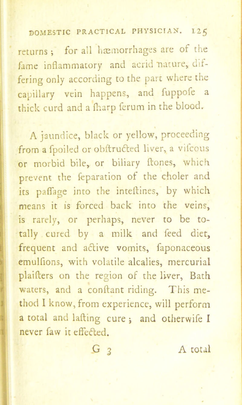 returns; for all haemorrhages are of the fame inflammatory and acrid nature,, dif- fering only according to the part where the capillary vein happens, and fuppofe a thick curd and a fharp ferum in the blood. A jaundice, black or yellow, proceeding from a fpoiled or obltructed liver, a vifcous or morbid bile, or biliary {tones, which prevent the reparation of the choler and its pafiage into the inteflines, by which means it is forced back into the veins, is rarely, or perhaps, never to be to- tally cured by a milk and feed diet, frequent and active vomits, faponaceous emulfions, with volatile alcalies, mercurial plaifters on the region of the liver, Bath waters, and a conftant riding. This me- thod I know, from experience, will perform a total and lafting cure i and otherwife I never faw it effected. -G 3 A total