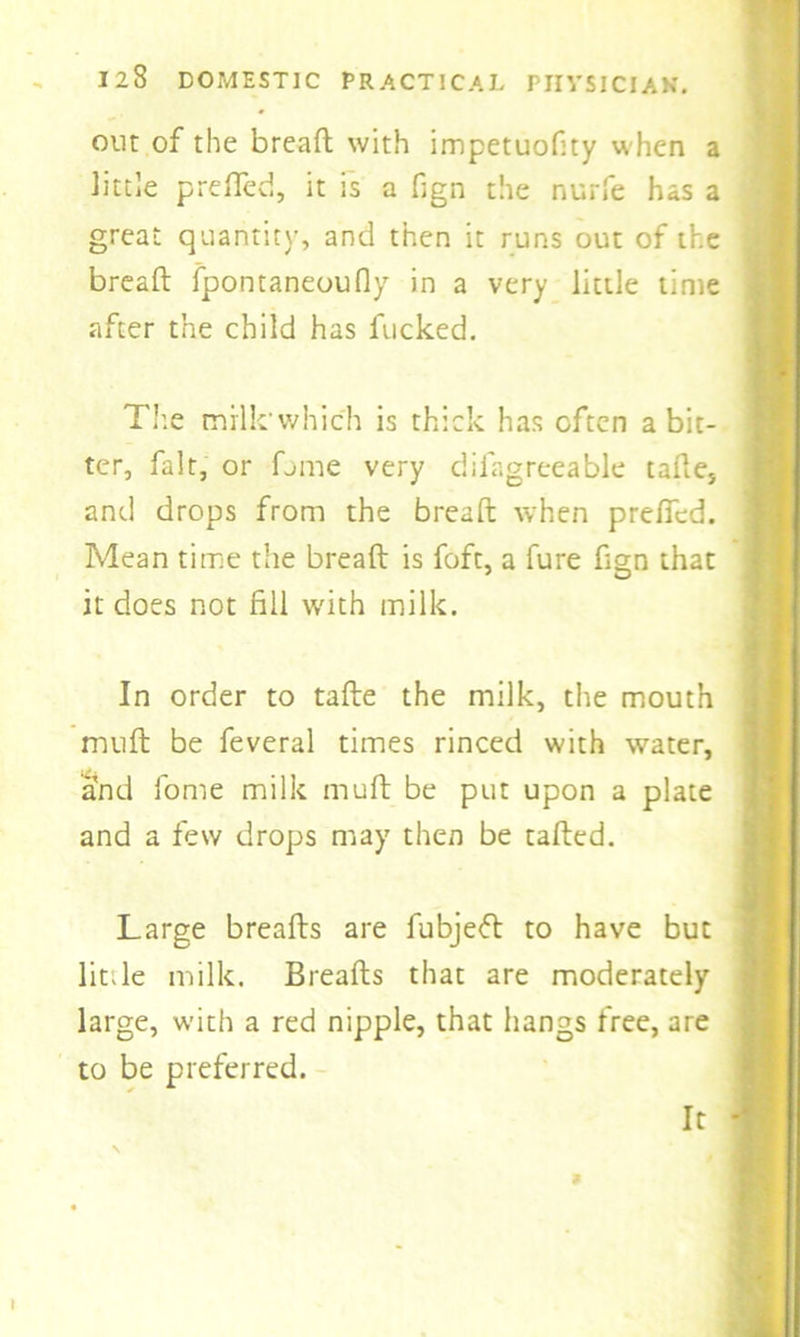 out of the bread: with impetuodty when a little prefled, it is a fign the nurfe has a great quantity, and then it runs out of the bread; fpontaneoufly in a very little time after the child has fucked. The milk'which is thick has often a bit- ter, fait, or fume very diiagreeable tafte, and drops from the bread: when prefifed. Mean time the bread: is foft, a fure dgn that it does not fill with milk. In order to tafte the milk, the mouth mud: be feveral times rinced with water, and fome milk mud: be put upon a plate and a few drops may then be tailed. Large breafts are fubjeft to have but lit.le milk. Breafts that are moderately large, with a red nipple, that hangs free, are to be preferred. It