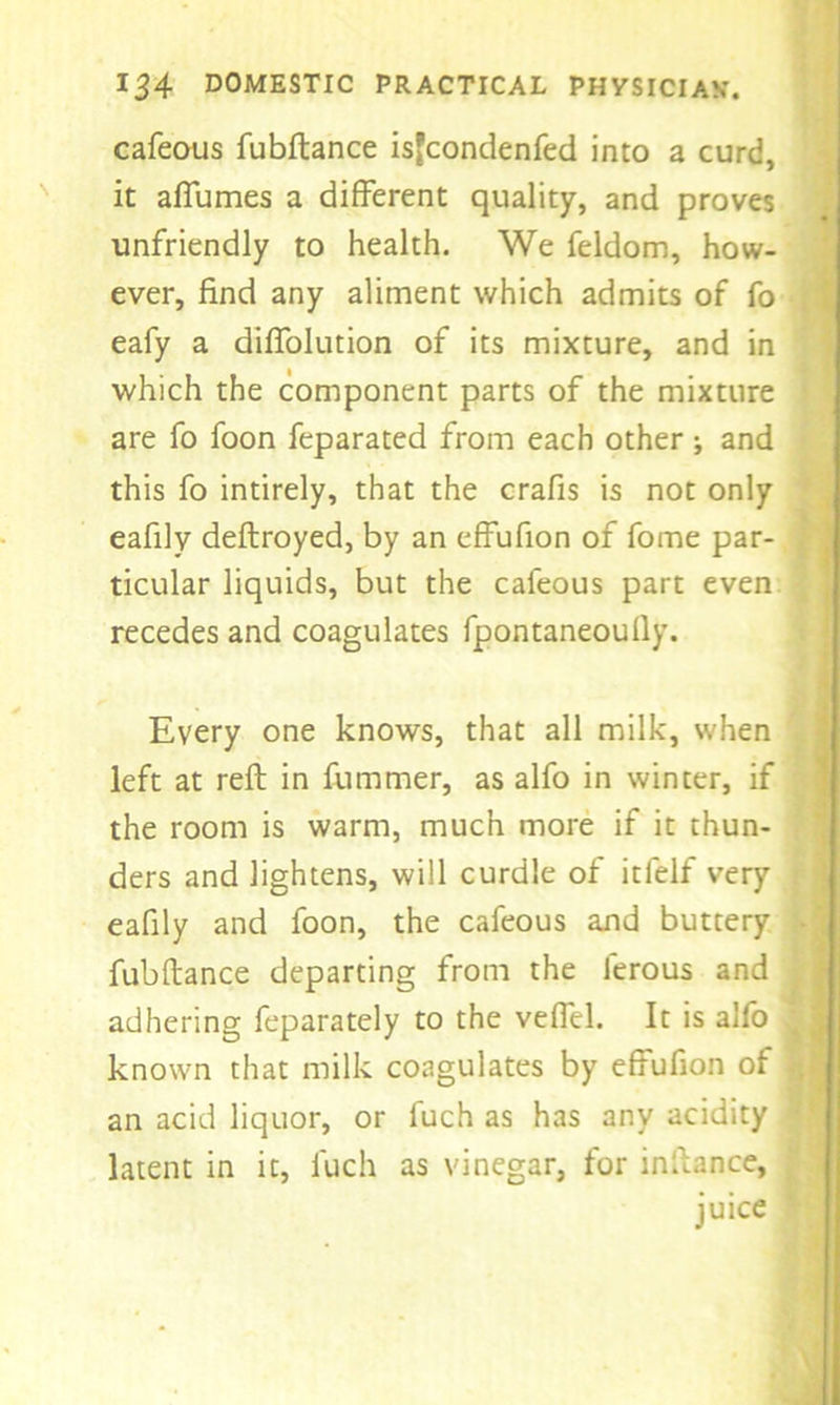 cafeous fubftance isfcondenfed into a curd, it affumes a different quality, and proves unfriendly to health. We feldom, how- ever, find any aliment which admits of fo eafy a diffolution of its mixture, and in which the component parts of the mixture are fo foon feparated from each other; and this fo intirely, that the crafis is not only eafily deftroyed, by an effufion of fome par- ticular liquids, but the cafeous part even recedes and coagulates fpontaneoully. Every one knows, that all milk, when left at reft in fummer, as alfo in winter, if the room is warm, much more if it thun- ders and lightens, will curdle of itfelf very eafily and foon, the cafeous and buttery fubftance departing from the lerous and adhering feparately to the veffel. It is alfo known that milk coagulates by effufion of an acid liquor, or fuch as has any acidity latent in it, fuch as vinegar, for inftance, juice