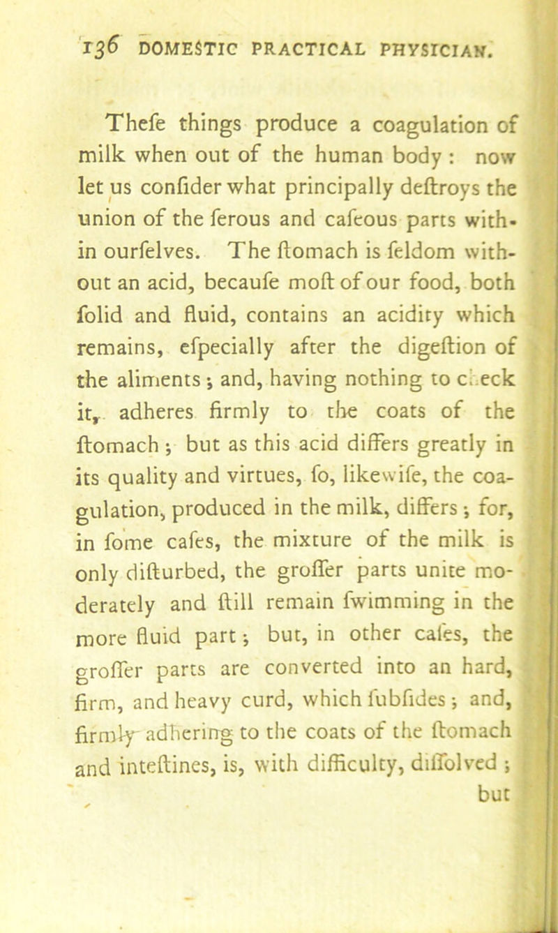 Thefe things produce a coagulation of milk when out of the human body : now let us confider what principally deftroys the union of the ferous and cafeous parts with- in ourfelves. The ftomach is feldom with- out an acid, becaufe moftofour food, both folid and fluid, contains an acidity which remains, efpecially after the digeftion of the aliments •, and, having nothing to c eck it, adheres firmly to the coats of the ftomach ; but as this acid differs greatly in its quality and virtues, fo, likewife, the coa- gulation, produced in the milk, differs •, for, in fome cafes, the mixture of the milk is only difturbed, the groffer parts unite mo- derately and ft ill remain fwimming in the more fluid part •, but, in other cafes, the groffer parts are converted into an hard, firm, and heavy curd, which fubfides •, and, firmly adhering to the coats of the ftomach and inteftines, is, with difficulty, diffolved ; f but