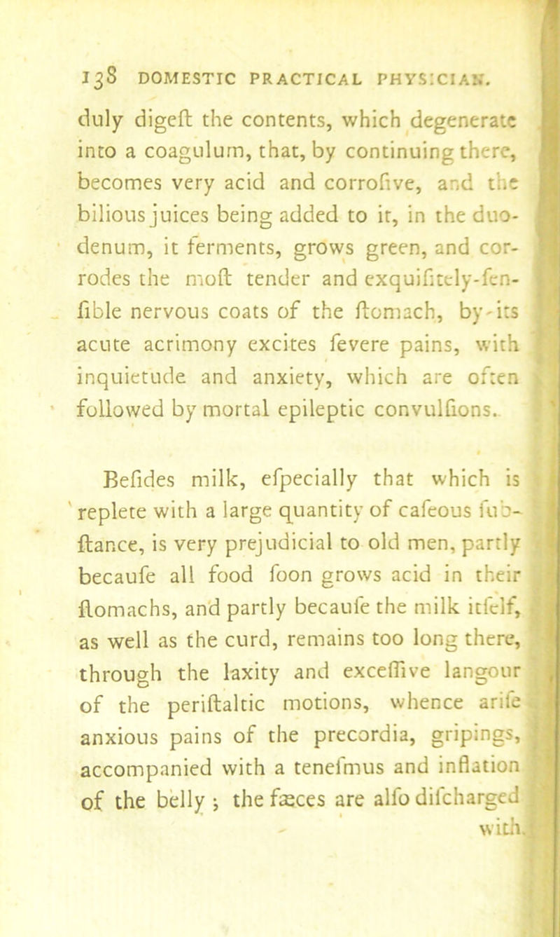 duly digeft the contents, which degenerate into a coagulum, that, by continuing there, * becomes very acid and corrofive, and the bilious juices being added to it, in the duo- denum, it ferments, grows green, and cor- rodes the moft tender and exquifltely-fen- fible nervous coats of the flomach, by-its acute acrimony excites fevere pains, with j inquietude and anxiety, which are often \ followed by mortal epileptic convulfions. Befides milk, efpecially that which is ; replete with a large quantity of cafeous fub- j fiance, is very prejudicial to old men, partly < becaufe all food foon grows acid in their , flomachs, and partly becaufe the milk itfelf, as well as the curd, remains too long there, through the laxity and exceffive langour of the periftaltic motions, whence arife anxious pains of the precordia, gripings, j accompanied with a tenefmus and inflation J of the belly j the fasces are alfo dilcharged 1 with.fi