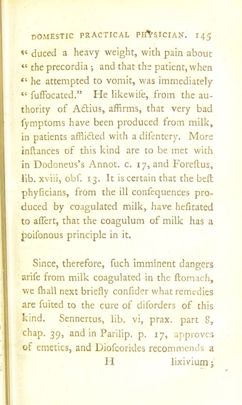 duced a heavy weight, with pain about “ the precordia ; and that the patient, when “ he attempted to vomit, was immediately « fuffocated.” He like wile, from the au- thority of Adtius, affirms, that very bad lymptoms have been produced from milk, in patients afflidled with a difentery. More inftances of this kind are to be met with in Dodoneus’s Annot. c. 17, and Foreftus, lib. xviii, obf. 13. It is certain that the beft phyficians, from the ill confequences pro- duced by coagulated milk, have hefitated to affert, that the coagulum of milk has a poifonous principle in it. Since, therefore, fuch imminent dangers arife from milk coagulated in the ftomach, we {hall next briefly confider what remedies are fuited to the cure of diforders of this kind. Sennertus, lib. vi, prax. part 8, chap. 39, and in Parilip. p. 17, approves of emetics, and Diofcorides recommends a H lixivium •'