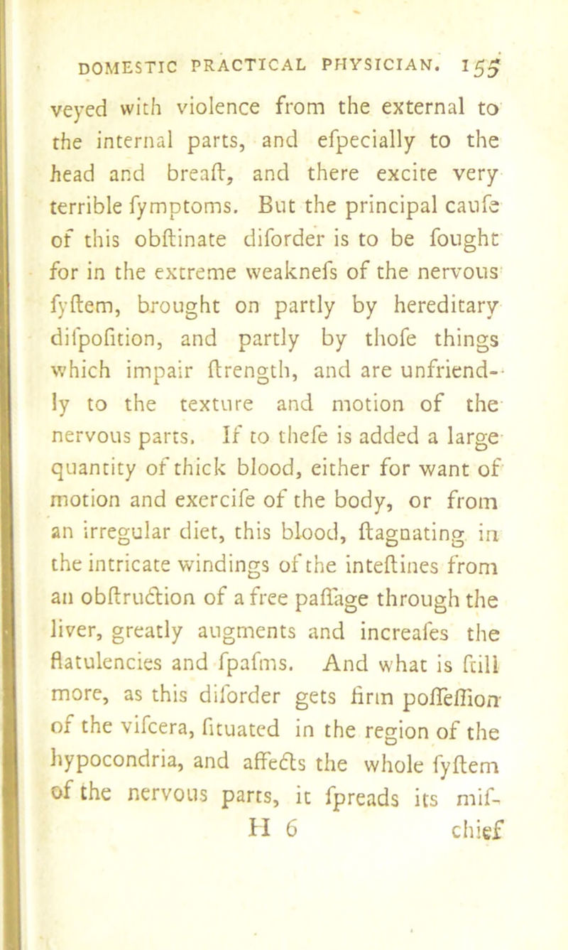 veyed with violence from the external to the internal parts, and efpecially to the head and breaft, and there excite very terrible fymptoms. But the principal caufe of this obftinate diforder is to be fought for in the extreme weaknefs of the nervous fyftem, brought on partly by hereditary difpofition, and partly by thofe things which impair ftrength, and are unfriend- ly to the texture and motion of the nervous parts. If to thefe is added a large quantity of thick blood, either for want of motion and exercife of the body, or from an irregular diet, this blood, ftagnating in the intricate windings of the inteftines from an obftru&ion of a free paftage through the liver, greatly augments and increales the flatulencies and fpafms. And what is ftili more, as this diforder gets firm pofiefiioir of the vifcera, fituated in the region of the hypocondria, and affedts the whole fyftem of the nervous parts, it fpreads its mif- H 6 chief