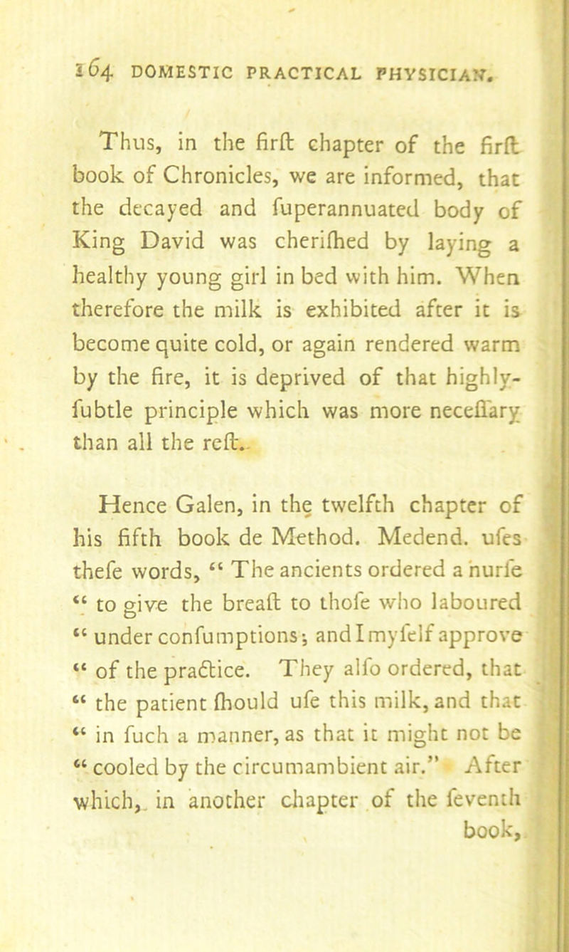 Thus, in the firft chapter of the firft book of Chronicles, we are informed, that the decayed and fuperannuated body of King David was cherifhed by laying a healthy young girl in bed with him. When therefore the milk is exhibited after it is become quite cold, or again rendered warm by the fire, it is deprived of that highly- fubtle principle which was more necefi'ary than all the rell. Hence Galen, in the twelfth chapter of his fifth book de Method. Medend. ufes thefe words, “ The ancients ordered a nurle “ to give the breaft to thole who laboured “ under confumptions; and I myfelf approve “ of the practice. They alfo ordered, that “ the patient fhould ufe this milk, and that “ in fuch a manner, as that it might not be “ cooled by the circumambient air.” After which, in another chapter of the feventh book,