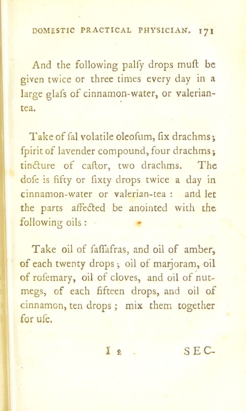 And the following palfy drops muft be given twice or three times every day in a large glafs of cinnamon-water, or valerian- tea. Take of fal volatile oleofum, fix drachms; fpirit of lavender compound, four drachms; tinflure of caftor, two drachms. The dofe is fifty or fixty drops twice a day in cinnamon-water or valerian-tea : and let the parts affefted be anointed with the following oils: Take oil of fafiafras, and oil of amber, of each twenty drops; oil of marjoram, oil of rofemary, oil of cloves, and oil of nut- megs, of each fifteen drops, and oil of cinnamon, ten drops; mix them together for ufe. I £ SEC-