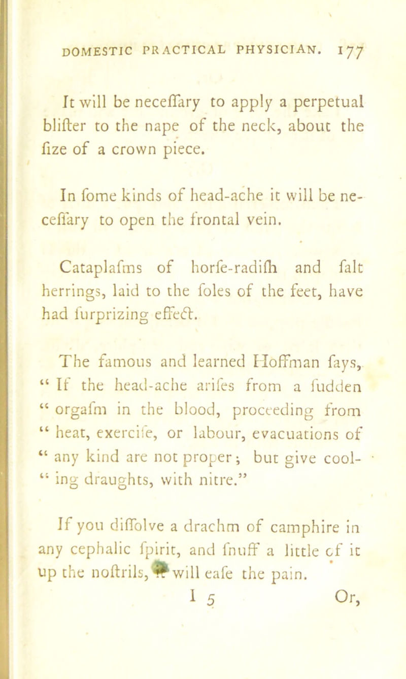 It will be neceffary to apply a perpetual blifter to the nape of the neck, about the fize of a crown piece. In fome kinds of head-ache it will be ne- ceflary to open the frontal vein. Cataplafms of horfe-radilh and fait herrings, laid to the foies of the feet, have had furprizing effeft. The famous and learned Hoffman fays, “ If the head-ache ariles from a fudden “ orgafm in the blood, proceeding from “ heat, exercife, or labour, evacuations of “ any kind are not proper; but give cool- “ ing draughts, with nitre.” If you diffolve a drachm of camphire in any cephalic fpirit, and fnuff a little of it up the noftrils,#will eafe the pain. 1 5 Or,