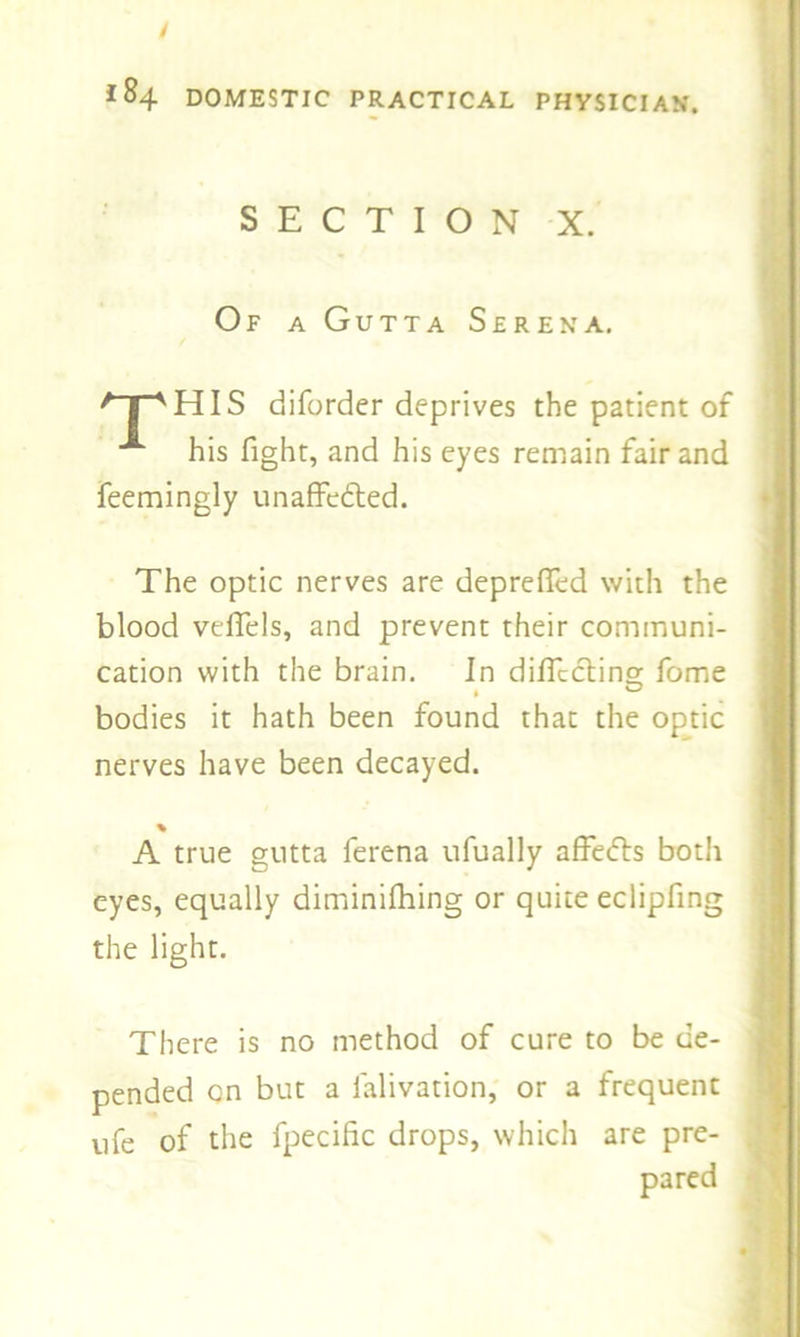 / *84 DOMESTIC PRACTICAL PHYSICIAN'. SECTION X. Of a Gutta Serena. /npHIS diforder deprives the patient of A his fight, and his eyes remain fair and feemingly unaffedled. The optic nerves are deprefied with the blood veflels, and prevent their communi- cation with the brain. In diffcclino- fome bodies it hath been found that the optic nerves have been decayed. % A true gutta ferena ufually affedfs both eyes, equally diminifhing or quite eclipfing the light. There is no method of cure to be de- pended on but a ialivation, or a frequent ufe of the fpecific drops, which are pre- pared