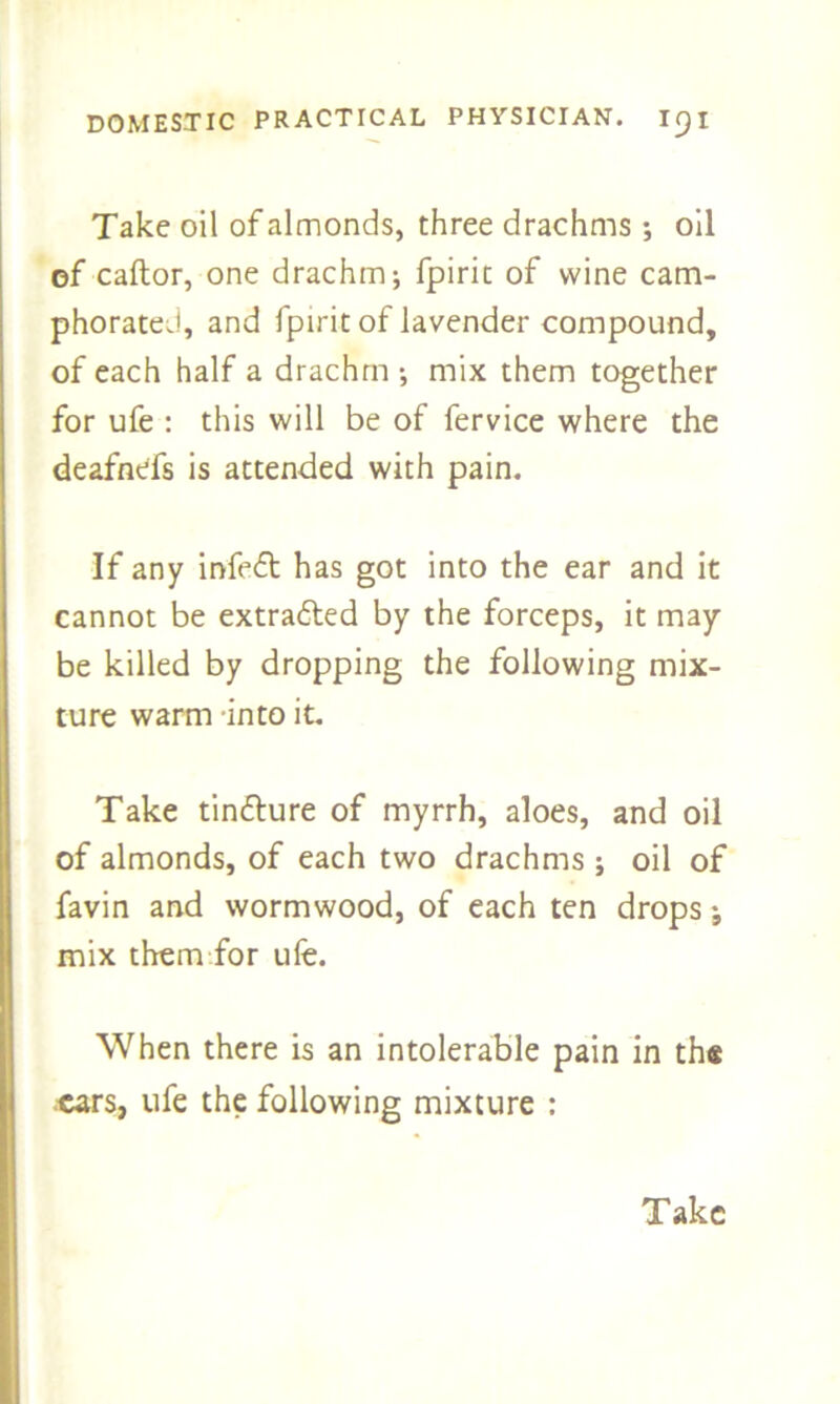 Take oil of almonds, three drachms •, oil of caftor, one drachm; fpiric of wine cam- phorated, and fpirit of lavender compound, of each half a drachm •, mix them together for ufe : this will be of fervice where the deafnefs is attended with pain. If any infeft has got into the ear and it cannot be extracted by the forceps, it may- be killed by dropping the following mix- ture warm -into it. Take tin&ure of myrrh, aloes, and oil of almonds, of each two drachms ; oil of favin and wormwood, of each ten drops j mix them for ufe. When there is an intolerable pain in th« cars, ufe the following mixture :