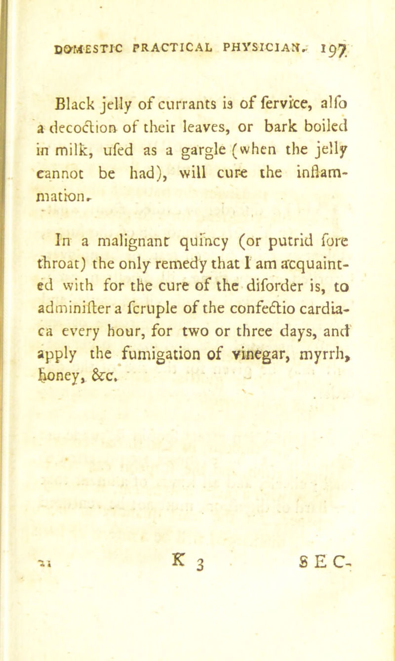 Black jelly of currants is of fervi'ce, alfo a decoction of their leaves, or bark boiled in milk, ufed as a gargle (when the jelly cannot be had), will cure the inflam- mation r In a malignant quincy (or putrid fore throat) the only remedy that I am acquaint- ed with for the cure of the diforder is, to adminifler a fcruple of the confedtio cardia- ca every hour, for two or three days, and apply the fumigation of vinegar, myrrh, honey, &:c.