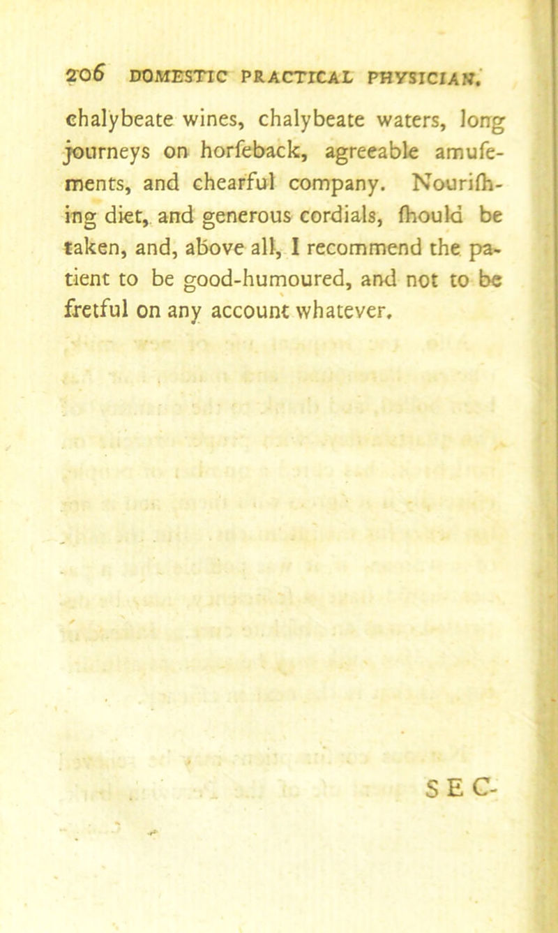 chalybeate wines, chalybeate waters, long journeys on horfeback, agreeable amufe- ments, and chearful company. Nourilh- ing diet, and generous cordials, fhoula be taken, and, above all, I recommend the pa- tient to be good-humoured, and not to be fretful on any account whatever.